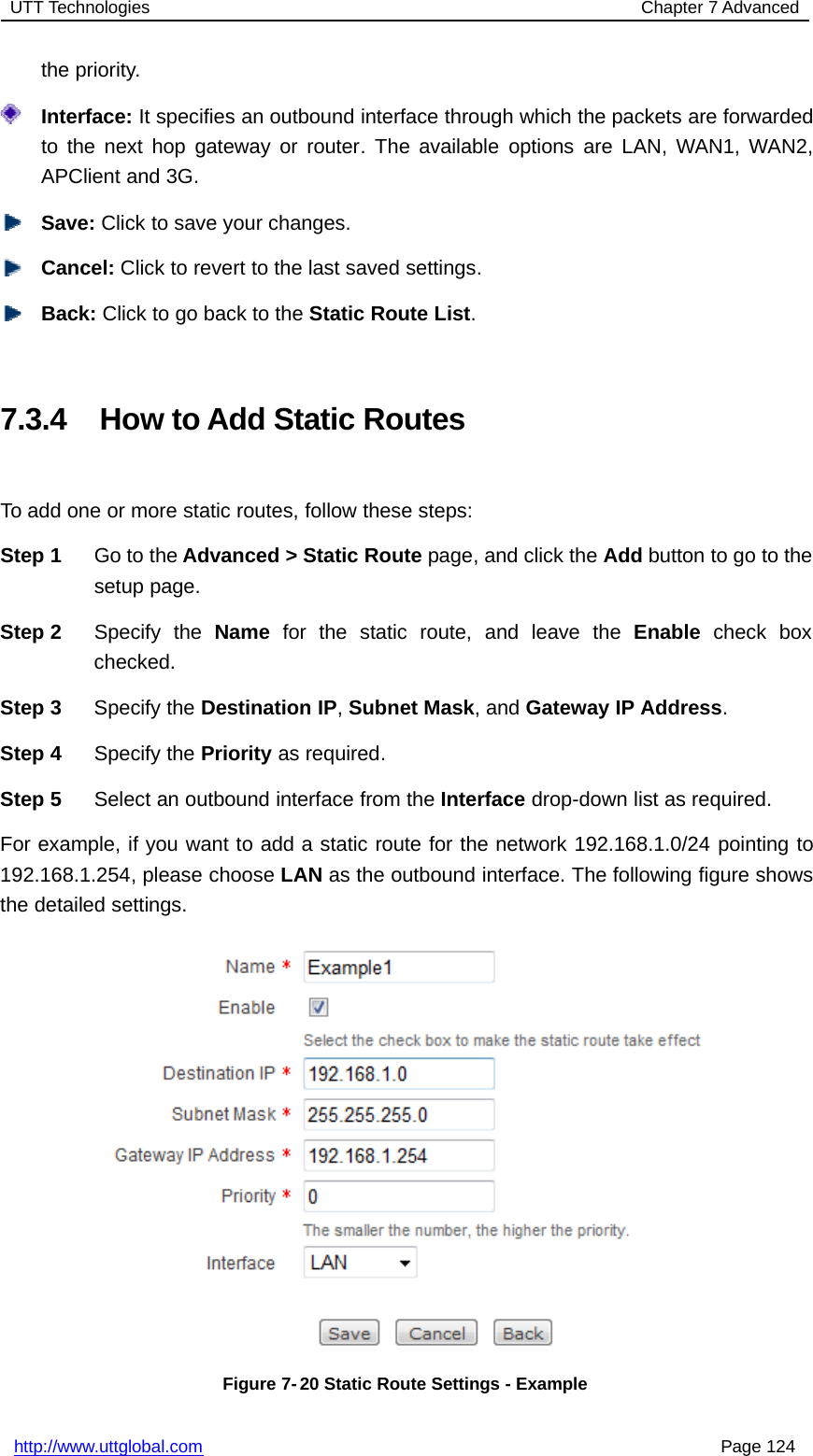 UTT Technologies Chapter 7 Advancedhttp://www.uttglobal.com Page 124the priority.Interface: It specifies an outbound interface through which the packets are forwardedto the next hop gateway or router. The available options are LAN, WAN1, WAN2,APClient and 3G.Save: Click to save your changes.Cancel: Click to revert to the last saved settings.Back: ClicktogobacktotheStatic Route List.7.3.4 How to Add Static RoutesTo add one or more static routes, follow these steps:Step 1 Go to the Advanced &gt; Static Route page, and click the Add button to go to thesetup page.Step 2 Specify the Name for the static route, and leave the Enable check boxchecked.Step 3 Specify the Destination IP,Subnet Mask,andGateway IP Address.Step 4 Specify the Priority as required.Step 5 Select an outbound interface from the Interface drop-down list as required.For example, if you want to add a static route for the network 192.168.1.0/24 pointing to192.168.1.254, please choose LAN as the outbound interface. The following figure showsthe detailed settings.Figure 7- 20 Static Route Settings - Example