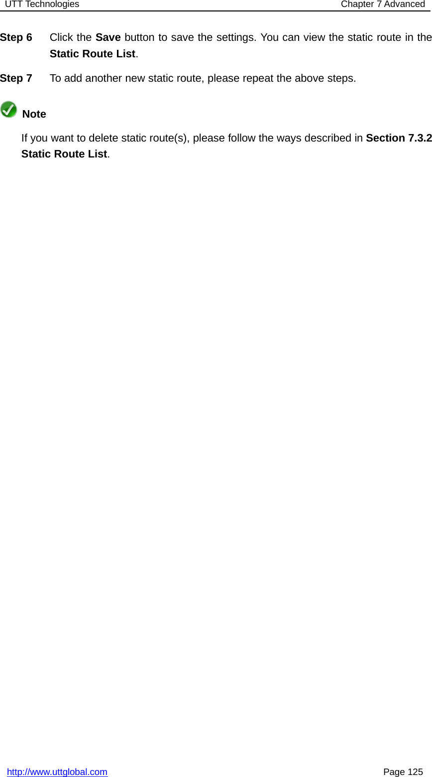 UTT Technologies Chapter 7 Advancedhttp://www.uttglobal.com Page 125Step 6 Click the Save button to save the settings. You can view the static route in theStatic Route List.Step 7 To add another new static route, please repeat the above steps.NoteIf you want to delete static route(s), please follow the ways described in Section 7.3.2Static Route List.