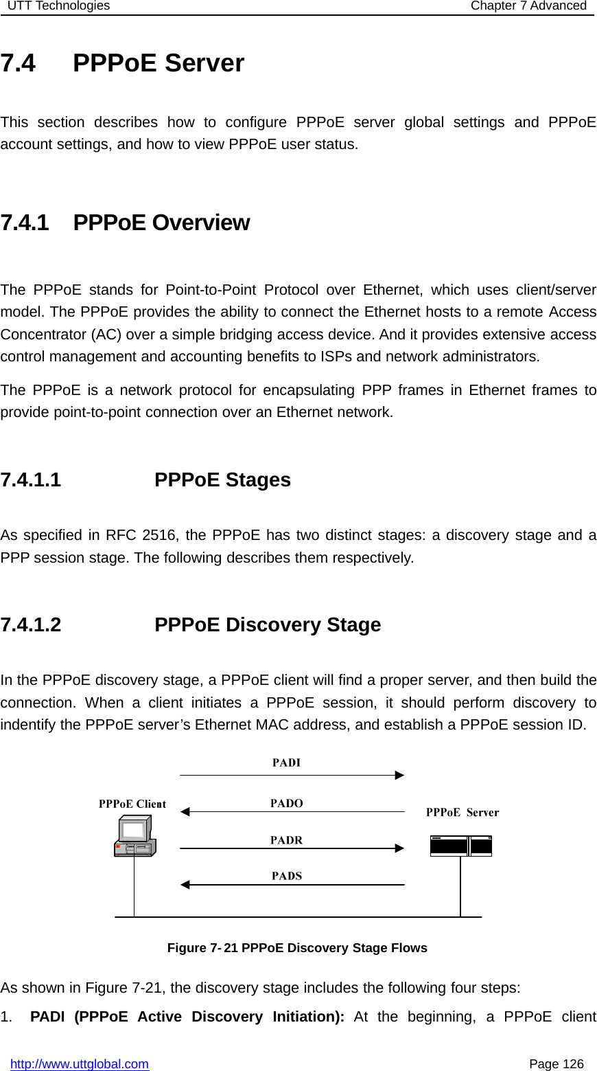 UTT Technologies Chapter 7 Advancedhttp://www.uttglobal.com Page 1267.4 PPPoE ServerThis section describes how to configure PPPoE server global settings and PPPoEaccount settings, and how to view PPPoE user status.7.4.1 PPPoE OverviewThe PPPoE stands for Point-to-Point Protocol over Ethernet, which uses client/servermodel. The PPPoE provides the ability to connect the Ethernet hosts to a remote AccessConcentrator (AC) over a simple bridging access device. And it provides extensive accesscontrol management and accounting benefits to ISPs and network administrators.The PPPoE is a network protocol for encapsulating PPP frames in Ethernet frames toprovide point-to-point connection over an Ethernet network.7.4.1.1 PPPoE StagesAs specified in RFC 2516, the PPPoE has two distinct stages: a discovery stage and aPPP session stage. The following describes them respectively.7.4.1.2 PPPoE Discovery StageIn the PPPoE discovery stage, a PPPoE client will find a proper server, and then build theconnection. When a client initiates a PPPoE session, it should perform discovery toindentify the PPPoE server’s Ethernet MAC address, and establish a PPPoE session ID.Figure 7- 21 PPPoE Discovery Stage FlowsAs shown in Figure 7-21, the discovery stage includes the following four steps:1. PADI (PPPoE Active Discovery Initiation): At the beginning, a PPPoE client