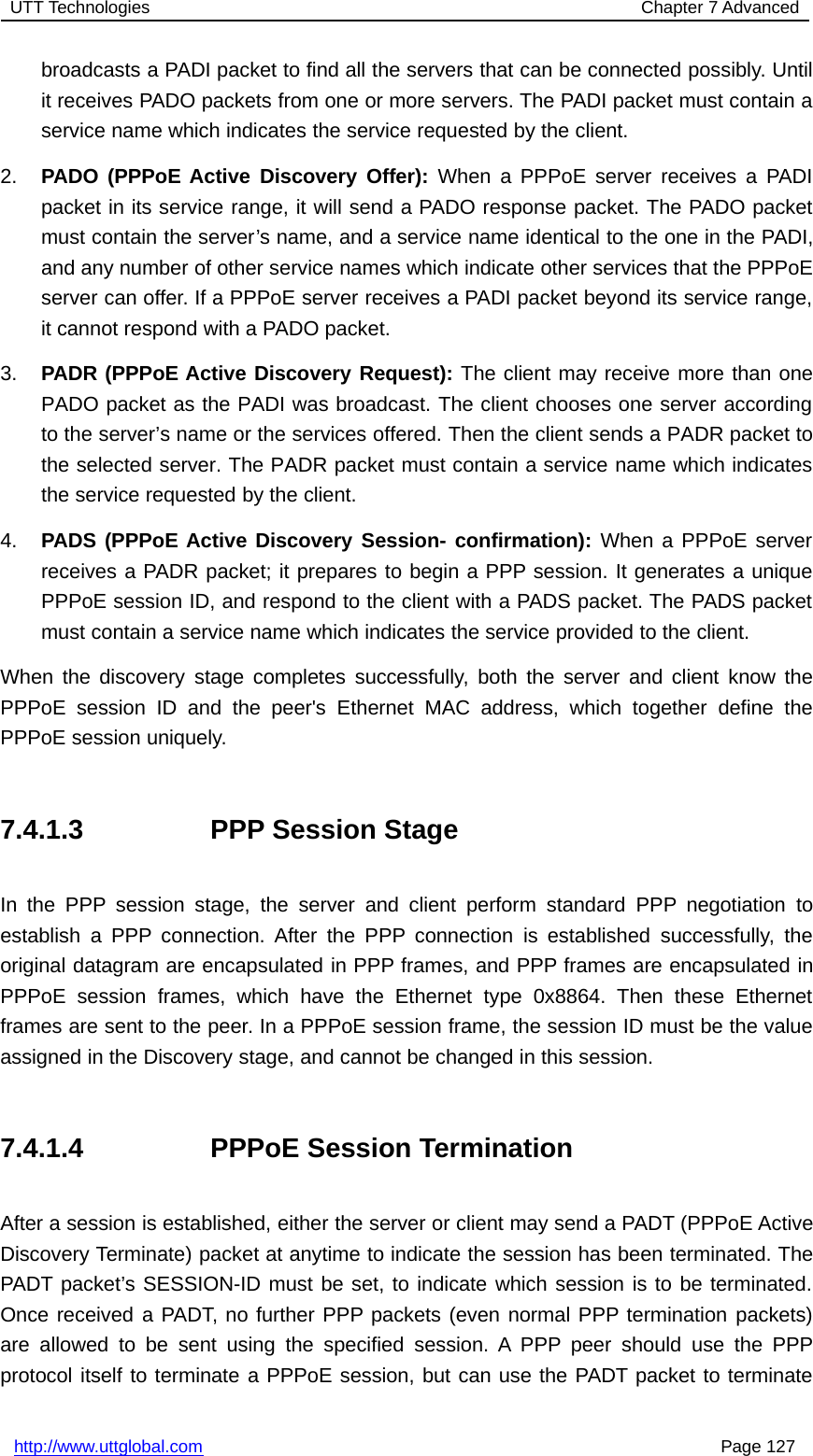 UTT Technologies Chapter 7 Advancedhttp://www.uttglobal.com Page 127broadcasts a PADI packet to find all the servers that can be connected possibly. Untilit receives PADO packets from one or more servers. The PADI packet must contain aservice name which indicates the service requested by the client.2. PADO (PPPoE Active Discovery Offer): When a PPPoE server receives a PADIpacket in its service range, it will send a PADO response packet. The PADO packetmust contain the server’s name, and a service name identical to the one in the PADI,and any number of other service names which indicate other services that the PPPoEserver can offer. If a PPPoE server receives a PADI packet beyond its service range,it cannot respond with a PADO packet.3. PADR (PPPoE Active Discovery Request): The client may receive more than onePADO packet as the PADI was broadcast. The client chooses one server accordingto the server’s name or the services offered. Then the client sends a PADR packet tothe selected server. The PADR packet must contain a service name which indicatesthe service requested by the client.4. PADS (PPPoE Active Discovery Session- confirmation): When a PPPoE serverreceives a PADR packet; it prepares to begin a PPP session. It generates a uniquePPPoE session ID, and respond to the client with a PADS packet. The PADS packetmust contain a service name which indicates the service provided to the client.When the discovery stage completes successfully, both the server and client know thePPPoE session ID and the peer&apos;s Ethernet MAC address, which together define thePPPoE session uniquely.7.4.1.3 PPP Session StageIn the PPP session stage, the server and client perform standard PPP negotiation toestablish a PPP connection. After the PPP connection is established successfully, theoriginal datagram are encapsulated in PPP frames, and PPP frames are encapsulated inPPPoE session frames, which have the Ethernet type 0x8864. Then these Ethernetframes are sent to the peer. In a PPPoE session frame, the session ID must be the valueassigned in the Discovery stage, and cannot be changed in this session.7.4.1.4 PPPoE Session TerminationAfter a session is established, either the server or client may send a PADT (PPPoE ActiveDiscovery Terminate) packet at anytime to indicate the session has been terminated. ThePADT packet’s SESSION-ID must be set, to indicate which session is to be terminated.Once received a PADT, no further PPP packets (even normal PPP termination packets)are allowed to be sent using the specified session. A PPP peer should use the PPPprotocol itself to terminate a PPPoE session, but can use the PADT packet to terminate