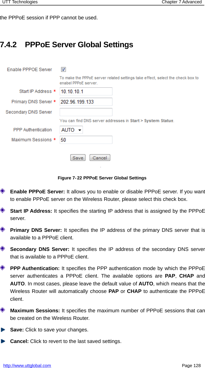 UTT Technologies Chapter 7 Advancedhttp://www.uttglobal.com Page 128the PPPoE session if PPP cannot be used.7.4.2 PPPoE Server Global SettingsFigure 7-22 PPPoE Server Global SettingsEnable PPPoE Server: It allows you to enable or disable PPPoE server. If you wantto enable PPPoE server on the Wireless Router, please select this check box.Start IP Address: It specifies the starting IP address that is assigned by the PPPoEserver.Primary DNS Server: It specifies the IP address of the primary DNS server that isavailable to a PPPoE client.Secondary DNS Server: It specifies the IP address of the secondary DNS serverthat is available to a PPPoE client.PPP Authentication: It specifies the PPP authentication mode by which the PPPoEserver authenticates a PPPoE client. The available options are PAP,CHAP andAUTO. In most cases, please leave the default value of AUTO, which means that theWireless Router will automatically choose PAP or CHAP to authenticate the PPPoEclient.Maximum Sessions: It specifies the maximum number of PPPoE sessions that canbe created on the Wireless Router.Save: Click to save your changes.Cancel: Click to revert to the last saved settings.