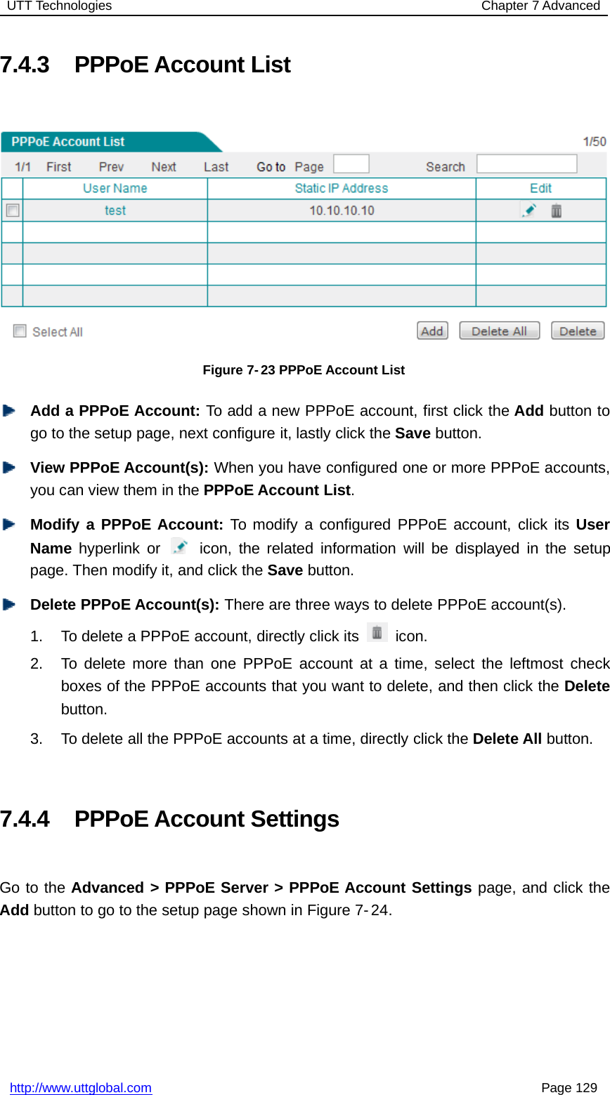 UTT Technologies Chapter 7 Advancedhttp://www.uttglobal.com Page 1297.4.3 PPPoE Account ListFigure 7- 23 PPPoE Account ListAdd a PPPoE Account: To add a new PPPoE account, first click the Add button togo to the setup page, next configure it, lastly click the Save button.View PPPoE Account(s): When you have configured one or more PPPoE accounts,you can view them in the PPPoE Account List.Modify a PPPoE Account: To modify a configured PPPoE account, click its UserName hyperlink or icon, the related information will be displayed in the setuppage. Then modify it, and click the Save button.Delete PPPoE Account(s): There are three ways to delete PPPoE account(s).1. To delete a PPPoE account, directly click its icon.2. To delete more than one PPPoE account at a time, select the leftmost checkboxes of the PPPoE accounts that you want to delete, and then click the Deletebutton.3. To delete all the PPPoE accounts at a time, directly click the Delete All button.7.4.4 PPPoE Account SettingsGo to the Advanced &gt; PPPoE Server &gt; PPPoE Account Settings page, and click theAdd button to go to the setup page shown in Figure 7- 24.