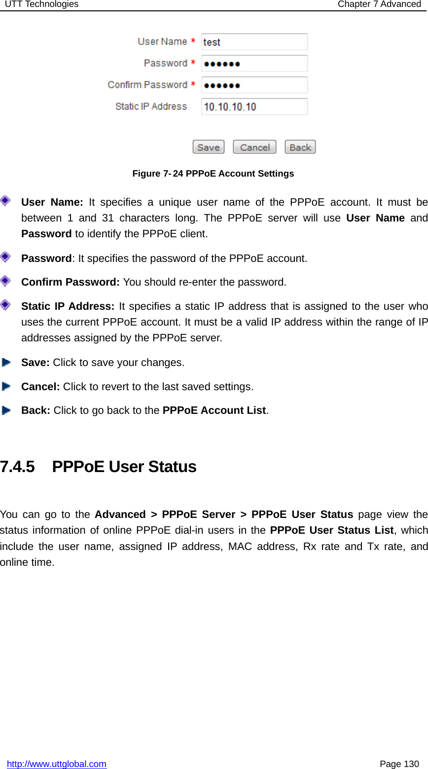 UTT Technologies Chapter 7 Advancedhttp://www.uttglobal.com Page 130Figure 7- 24 PPPoE Account SettingsUser Name: It specifies a unique user name of the PPPoE account. It must bebetween 1 and 31 characters long. The PPPoE server will use User Name andPassword to identify the PPPoE client.Password: It specifies the password of the PPPoE account.Confirm Password: You should re-enter the password.Static IP Address: It specifies a static IP address that is assigned to the user whouses the current PPPoE account. It must be a valid IP address within the range of IPaddresses assigned by the PPPoE server.Save: Click to save your changes.Cancel: Click to revert to the last saved settings.Back: ClicktogobacktothePPPoE Account List.7.4.5 PPPoE User StatusYou can go to the Advanced &gt; PPPoE Server &gt; PPPoE User Status page view thestatus information of online PPPoE dial-in users in the PPPoE User Status List,whichinclude the user name, assigned IP address, MAC address, Rx rate and Tx rate, andonline time.