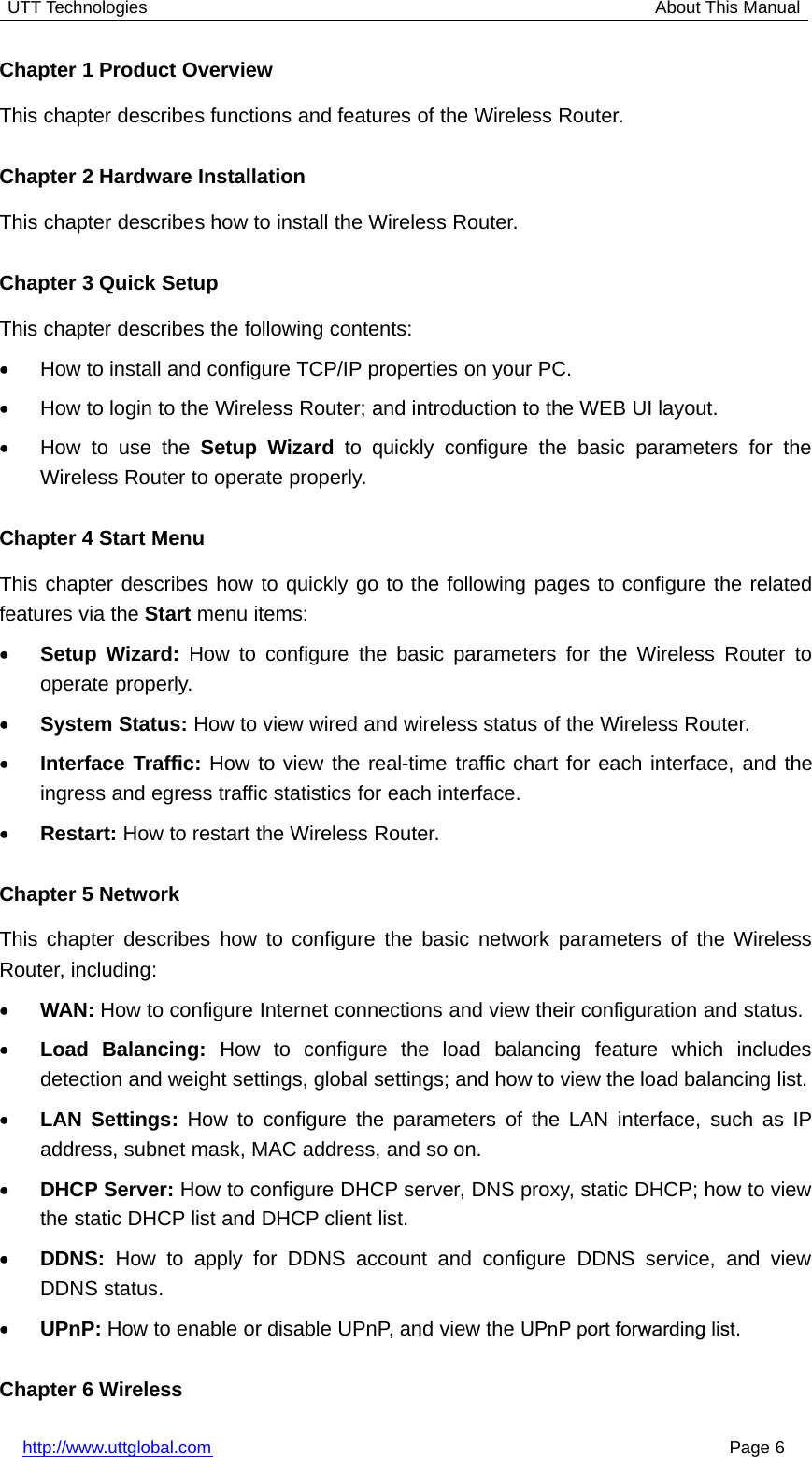 UTT Technologies About This Manualhttp://www.uttglobal.com Page 6Chapter 1 Product OverviewThis chapter describes functions and features of the Wireless Router.Chapter 2 Hardware InstallationThis chapter describes how to install the Wireless Router.Chapter 3 Quick SetupThis chapter describes the following contents:•How to install and configure TCP/IP properties on your PC.•How to login to the Wireless Router; and introduction to the WEB UI layout.•How to use the Setup Wizard to quickly configure the basic parameters for theWireless Router to operate properly.Chapter 4 Start MenuThis chapter describes how to quickly go to the following pages to configure the relatedfeatures via the Start menu items:•Setup Wizard: How to configure the basic parameters for the Wireless Router tooperate properly.•System Status: How to view wired and wireless status of the Wireless Router.•Interface Traffic: How to view the real-time traffic chart for each interface, and theingress and egress traffic statistics for each interface.•Restart: How to restart the Wireless Router.Chapter 5 NetworkThis chapter describes how to configure the basic network parameters of the WirelessRouter, including:•WAN: How to configure Internet connections and view their configuration and status.•Load Balancing: How to configure the load balancing feature which includesdetection and weight settings, global settings; and how to view the load balancing list.•LAN Settings: How to configure the parameters of the LAN interface, such as IPaddress, subnet mask, MAC address, and so on.•DHCP Server: How to configure DHCP server, DNS proxy, static DHCP; how to viewthe static DHCP list and DHCP client list.•DDNS: How to apply for DDNS account and configure DDNS service, and viewDDNS status.•UPnP: How to enable or disable UPnP, and view the UPnP port forwarding list.Chapter 6 Wireless