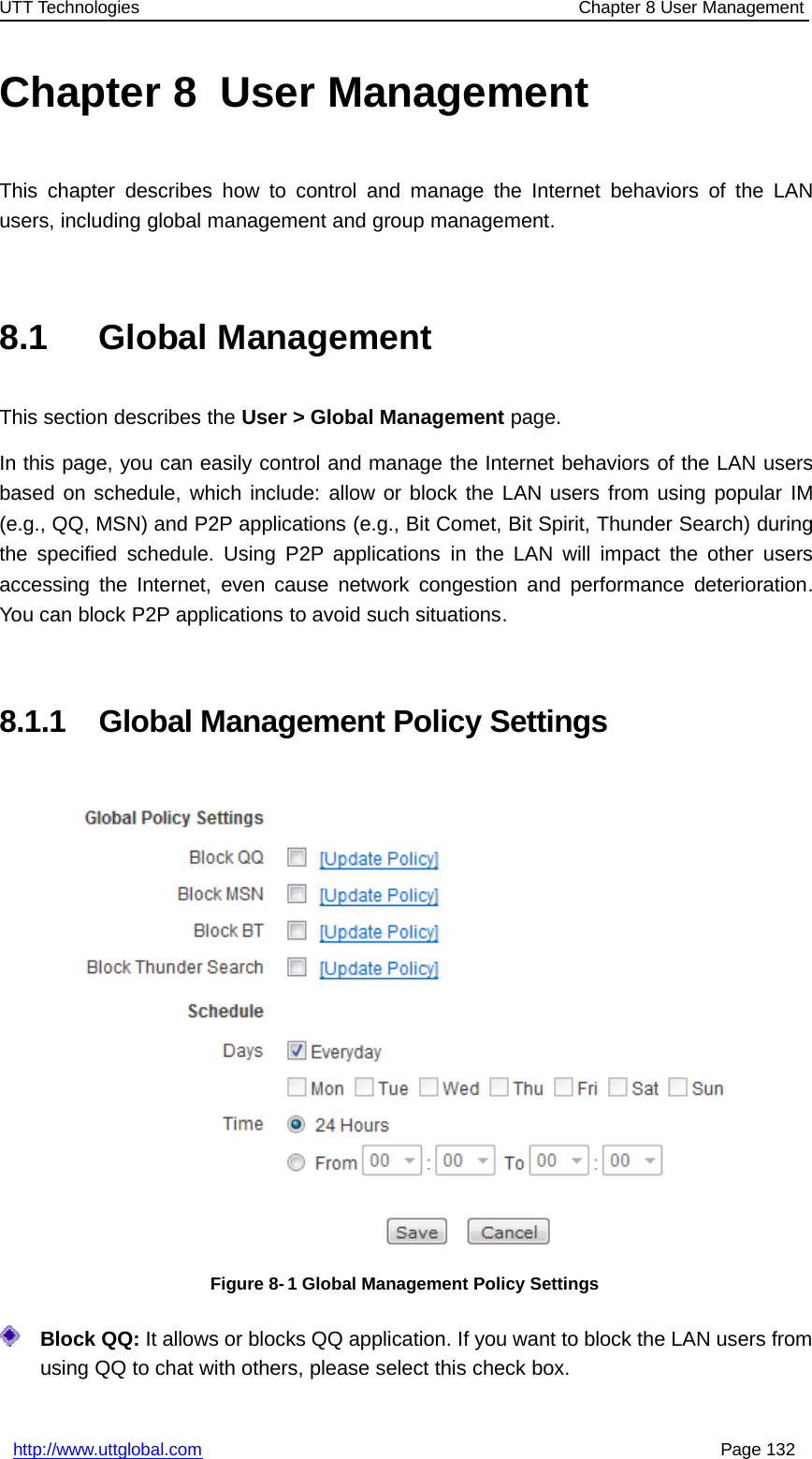 UTT Technologies Chapter 8 User Managementhttp://www.uttglobal.com Page 132Chapter 8 User ManagementThis chapter describes how to control and manage the Internet behaviors of the LANusers, including global management and group management.8.1 Global ManagementThis section describes the User &gt; Global Management page.In this page, you can easily control and manage the Internet behaviors of the LAN usersbased on schedule, which include: allow or block the LAN users from using popular IM(e.g., QQ, MSN) and P2P applications (e.g., Bit Comet, Bit Spirit, Thunder Search) duringthe specified schedule. Using P2P applications in the LAN will impact the other usersaccessing the Internet, even cause network congestion and performance deterioration.You can block P2P applications to avoid such situations.8.1.1 Global Management Policy SettingsFigure 8- 1 Global Management Policy SettingsBlock QQ: It allows or blocks QQ application. If you want to block the LAN users fromusing QQ to chat with others, please select this check box.