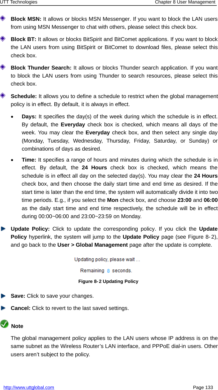 UTT Technologies Chapter 8 User Managementhttp://www.uttglobal.com Page 133Block MSN: It allows or blocks MSN Messenger. If you want to block the LAN usersfrom using MSN Messenger to chat with others, please select this check box.Block BT: It allows or blocks BitSpirit and BitComet applications. If you want to blockthe LAN users from using BitSpirit or BitComet to download files, please select thischeck box.Block Thunder Search: It allows or blocks Thunder search application. If you wantto block the LAN users from using Thunder to search resources, please select thischeck box.Schedule: It allows you to define a schedule to restrict when the global managementpolicy is in effect. By default, it is always in effect.•Days: It specifies the day(s) of the week during which the schedule is in effect.By default, the Everyday check box is checked, which means all days of theweek. You may clear the Everyday check box, and then select any single day(Monday, Tuesday, Wednesday, Thursday, Friday, Saturday, or Sunday) orcombinations of days as desired.•Time: It specifies a range of hours and minutes during which the schedule is ineffect. By default, the 24 Hours check box is checked, which means theschedule is in effect all day on the selected day(s). You may clear the 24 Hourscheck box, and then choose the daily start time and end time as desired. If thestart time is later than the end time, the system will automatically divide it into twotime periods. E.g., if you select the Mon check box, and choose 23:00 and 06:00as the daily start time and end time respectively, the schedule will be in effectduring 00:00~06:00 and 23:00~23:59 on Monday.Update Policy: Click to update the corresponding policy. If you click the UpdatePolicy hyperlink, the system will jump to the Update Policy page (see Figure 8- 2),and go back to the User &gt; Global Management page after the update is complete.Figure 8-2 Updating PolicySave: Click to save your changes.Cancel: Click to revert to the last saved settings.NoteThe global management policy applies to the LAN users whose IP address is on thesame subnet as the Wireless Router’s LAN interface, and PPPoE dial-in users. Otherusers aren’t subject to the policy.