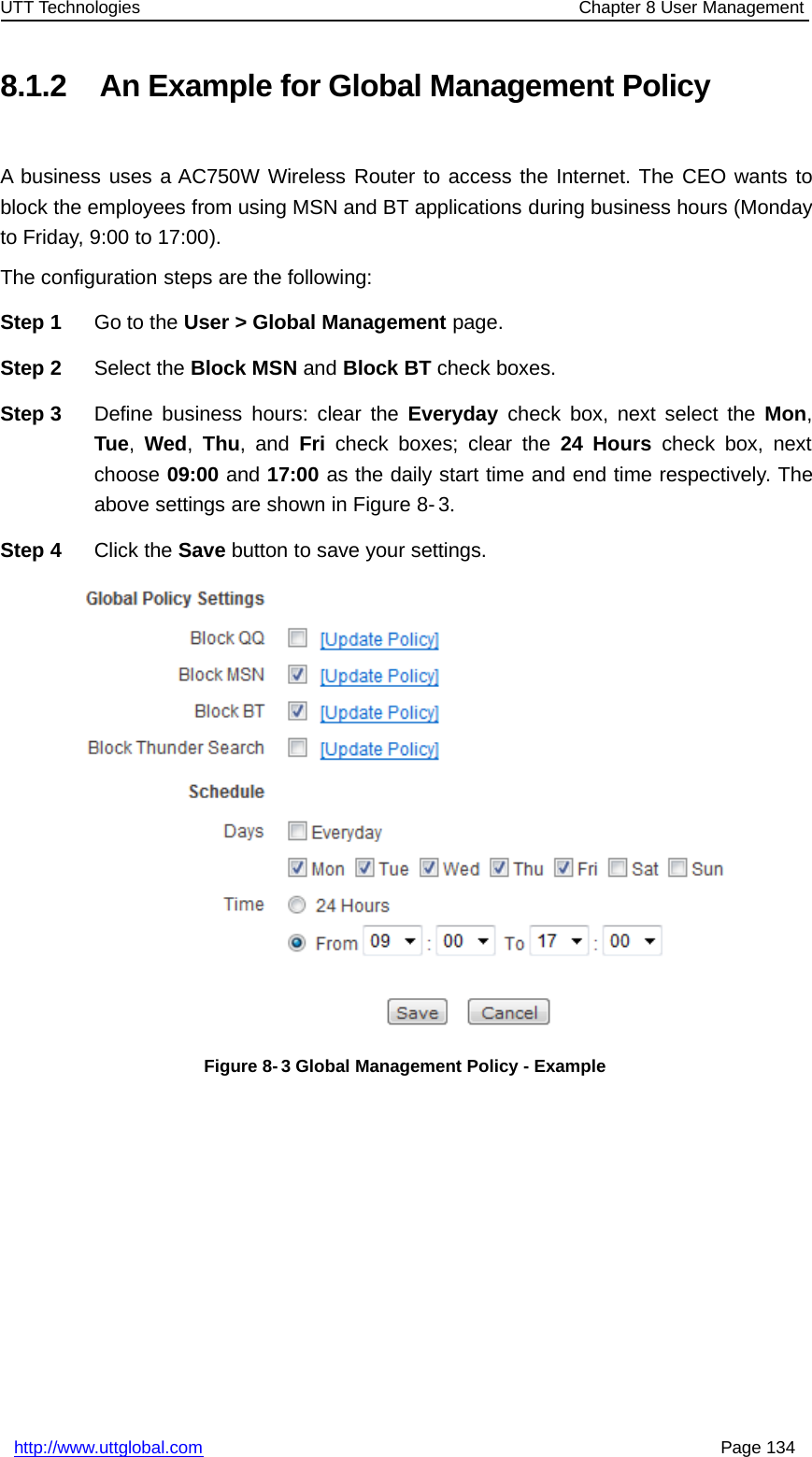 UTT Technologies Chapter 8 User Managementhttp://www.uttglobal.com Page 1348.1.2 An Example for Global Management PolicyA business uses a AC750W Wireless Router to access the Internet. The CEO wants toblock the employees from using MSN and BT applications during business hours (Mondayto Friday, 9:00 to 17:00).The configuration steps are the following:Step 1 Go to the User &gt; Global Management page.Step 2 Select the Block MSN and Block BT check boxes.Step 3 Define business hours: clear the Everyday check box, next select the Mon,Tue,Wed,Thu,andFri check boxes; clear the 24 Hours check box, nextchoose 09:00 and 17:00 as the daily start time and end time respectively. Theabove settings are shown in Figure 8- 3.Step 4 Click the Save button to save your settings.Figure 8- 3 Global Management Policy - Example