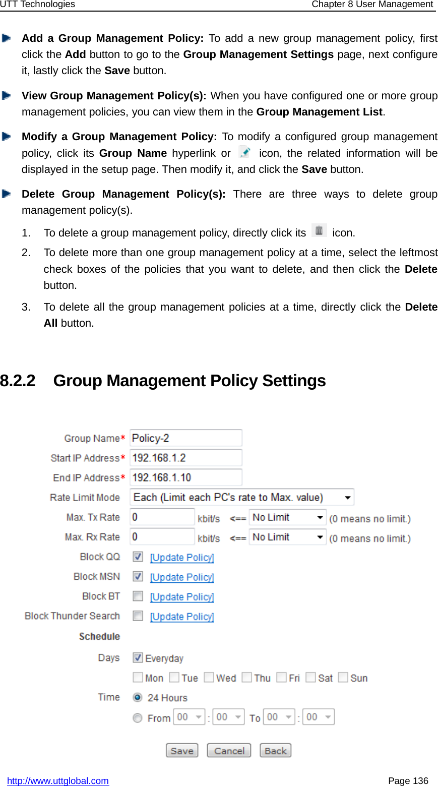 UTT Technologies Chapter 8 User Managementhttp://www.uttglobal.com Page 136Add a Group Management Policy: To add a new group management policy, firstclick the Add button to go to the Group Management Settings page, next configureit, lastly click the Save button.View Group Management Policy(s): When you have configured one or more groupmanagement policies, you can view them in the Group Management List.Modify a Group Management Policy: To modify a configured group managementpolicy, click its Group Name hyperlink or icon, the related information will bedisplayed in the setup page. Then modify it, and click the Save button.Delete Group Management Policy(s): There are three ways to delete groupmanagement policy(s).1. To delete a group management policy, directly click its icon.2. To delete more than one group management policy at a time, select the leftmostcheck boxes of the policies that you want to delete, and then click the Deletebutton.3. To delete all the group management policies at a time, directly click the DeleteAll button.8.2.2 Group Management Policy Settings