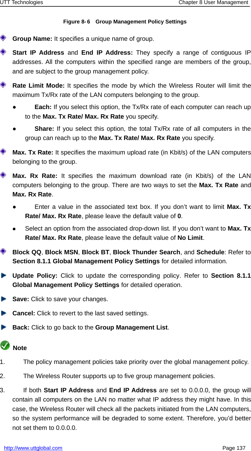 UTT Technologies Chapter 8 User Managementhttp://www.uttglobal.com Page 137Figure 8- 6 Group Management Policy SettingsGroup Name: It specifies a unique name of group.Start IP Address and End IP Address: They specify a range of contiguous IPaddresses. All the computers within the specified range are members of the group,and are subject to the group management policy.Rate Limit Mode: It specifies the mode by which the Wireless Router will limit themaximum Tx/Rx rate of the LAN computers belonging to the group.●Each: If you select this option, the Tx/Rx rate of each computer can reach upto the Max. Tx Rate/ Max. Rx Rate you specify.●Share: If you select this option, the total Tx/Rx rate of all computers in thegroup can reach up to the Max. Tx Rate/ Max. Rx Rate you specify.Max. Tx Rate: It specifies the maximum upload rate (in Kbit/s) of the LAN computersbelonging to the group.Max. Rx Rate: It specifies the maximum download rate (in Kbit/s) of the LANcomputers belonging to the group. There are two ways to set the Max. Tx Rate andMax. Rx Rate.●Enter a value in the associated text box. If you don’t want to limit Max. TxRate/Max.RxRate, please leave the default value of 0.zSelect an option from the associated drop-down list. If you don’t want to Max. TxRate/Max.RxRate, please leave the default value of No Limit.Block QQ,Block MSN,Block BT,Block Thunder Search,andSchedule: Refer toSection 8.1.1 Global Management Policy Settings for detailed information.Update Policy: Click to update the corresponding policy. Refer to Section 8.1.1Global Management Policy Settings for detailed operation.Save: Click to save your changes.Cancel: Click to revert to the last saved settings.Back: ClicktogobacktotheGroup Management List.Note1. The policy management policies take priority over the global management policy.2. The Wireless Router supports up to five group management policies.3. If both Start IP Address and End IP Address are set to 0.0.0.0, the group willcontain all computers on the LAN no matter what IP address they might have. In thiscase, the Wireless Router will check all the packets initiated from the LAN computers,so the system performance will be degraded to some extent. Therefore, you’d betternot set them to 0.0.0.0.