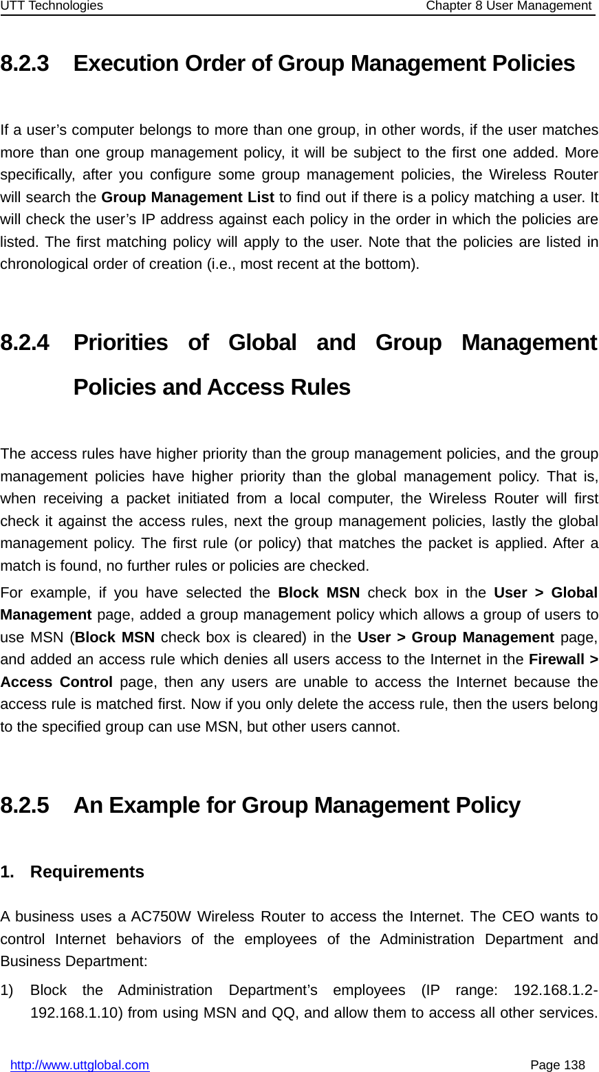 UTT Technologies Chapter 8 User Managementhttp://www.uttglobal.com Page 1388.2.3 Execution Order of Group Management PoliciesIf a user’s computer belongs to more than one group, in other words, if the user matchesmore than one group management policy, it will be subject to the first one added. Morespecifically, after you configure some group management policies, the Wireless Routerwill search the Group Management List to find out if there is a policy matching a user. Itwill check the user’s IP address against each policy in the order in which the policies arelisted. The first matching policy will apply to the user. Note that the policies are listed inchronological order of creation (i.e., most recent at the bottom).8.2.4 Priorities of Global and Group ManagementPolicies and Access RulesThe access rules have higher priority than the group management policies, and the groupmanagement policies have higher priority than the global management policy. That is,when receiving a packet initiated from a local computer, the Wireless Router will firstcheck it against the access rules, next the group management policies, lastly the globalmanagement policy. The first rule (or policy) that matches the packet is applied. After amatch is found, no further rules or policies are checked.For example, if you have selected the Block MSN check box in the User &gt; GlobalManagement page, added a group management policy which allows a group of users touse MSN (Block MSN check box is cleared) in the User &gt; Group Management page,and added an access rule which denies all users access to the Internet in the Firewall &gt;Access Control page, then any users are unable to access the Internet because theaccess rule is matched first. Now if you only delete the access rule, then the users belongto the specified group can use MSN, but other users cannot.8.2.5 An Example for Group Management Policy1. RequirementsA business uses a AC750W Wireless Router to access the Internet. The CEO wants tocontrol Internet behaviors of the employees of the Administration Department andBusiness Department:1) Block the Administration Department’s employees (IP range: 192.168.1.2-192.168.1.10) from using MSN and QQ, and allow them to access all other services.