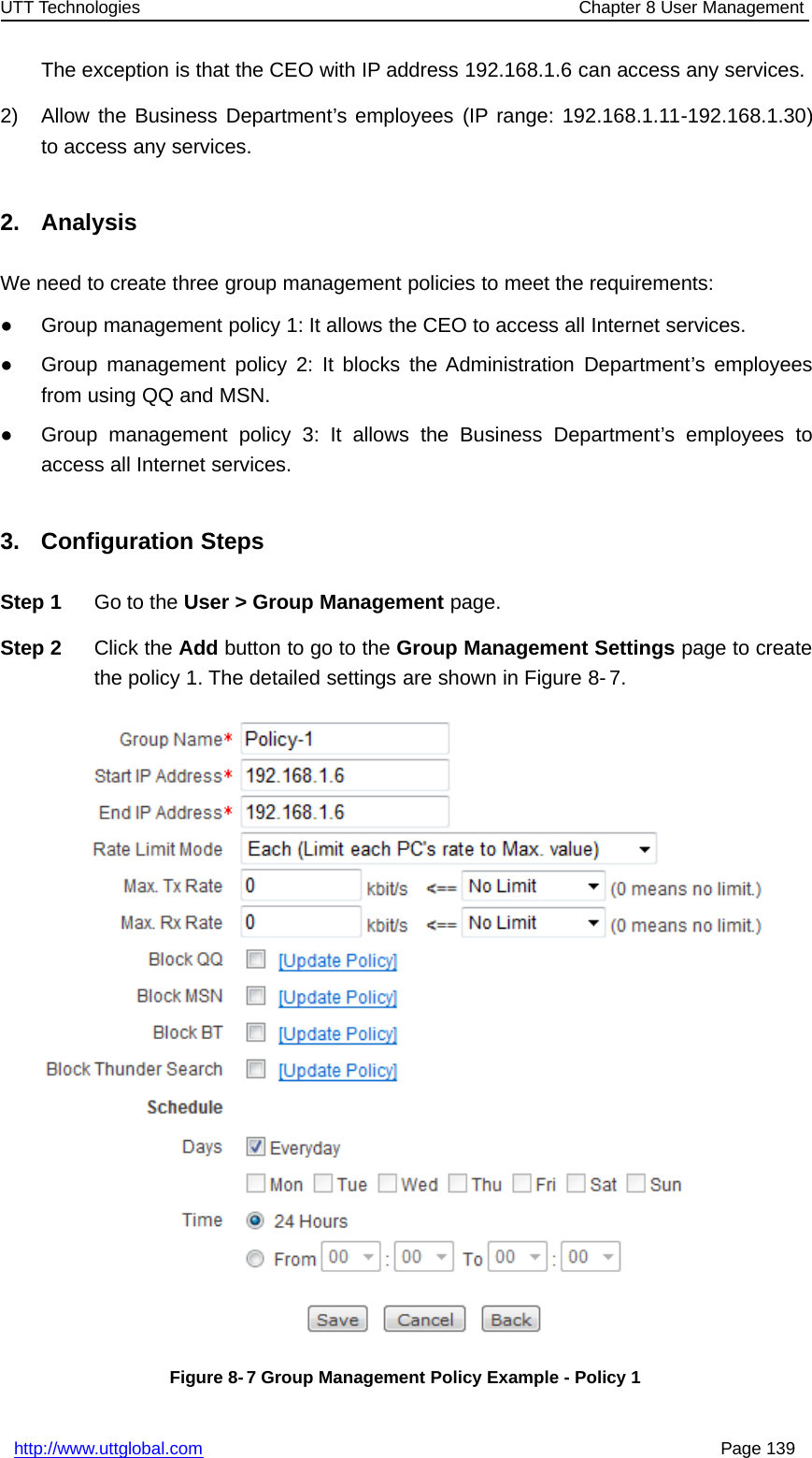 UTT Technologies Chapter 8 User Managementhttp://www.uttglobal.com Page 139The exception is that the CEO with IP address 192.168.1.6 can access any services.2) Allow the Business Department’s employees (IP range: 192.168.1.11-192.168.1.30)to access any services.2. AnalysisWe need to create three group management policies to meet the requirements:●Group management policy 1: It allows the CEO to access all Internet services.●Group management policy 2: It blocks the Administration Department’s employeesfrom using QQ and MSN.●Group management policy 3: It allows the Business Department’s employees toaccess all Internet services.3. Configuration StepsStep 1 Go to the User &gt; Group Management page.Step 2 Click the Add button to go to the Group Management Settings page to createthe policy 1. The detailed settings are shown in Figure 8- 7.Figure 8- 7 Group Management Policy Example - Policy 1