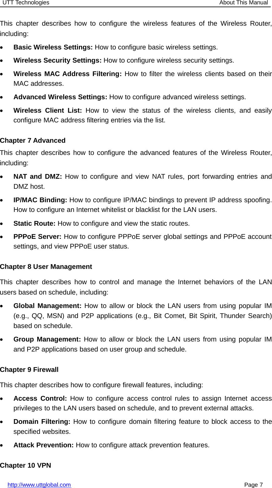 UTT Technologies About This Manualhttp://www.uttglobal.com Page 7This chapter describes how to configure the wireless features of the Wireless Router,including:•Basic Wireless Settings: How to configure basic wireless settings.•Wireless Security Settings: How to configure wireless security settings.•Wireless MAC Address Filtering: How to filter the wireless clients based on theirMAC addresses.•Advanced Wireless Settings: How to configure advanced wireless settings.•Wireless Client List: How to view the status of the wireless clients, and easilyconfigure MAC address filtering entries via the list.Chapter 7 AdvancedThis chapter describes how to configure the advanced features of the Wireless Router,including:•NAT and DMZ: How to configure and view NAT rules, port forwarding entries andDMZ host.•IP/MAC Binding: How to configure IP/MAC bindings to prevent IP address spoofing.How to configure an Internet whitelist or blacklist for the LAN users.•Static Route: How to configure and view the static routes.•PPPoE Server: How to configure PPPoE server global settings and PPPoE accountsettings, and view PPPoE user status.Chapter 8 User ManagementThis chapter describes how to control and manage the Internet behaviors of the LANusers based on schedule, including:•Global Management: How to allow or block the LAN users from using popular IM(e.g., QQ, MSN) and P2P applications (e.g., Bit Comet, Bit Spirit, Thunder Search)based on schedule.•Group Management: How to allow or block the LAN users from using popular IMand P2P applications based on user group and schedule.Chapter 9 FirewallThis chapter describes how to configure firewall features, including:•Access Control: How to configure access control rules to assign Internet accessprivileges to the LAN users based on schedule, and to prevent external attacks.•Domain Filtering: How to configure domain filtering feature to block access to thespecified websites.•Attack Prevention: How to configure attack prevention features.Chapter 10 VPN