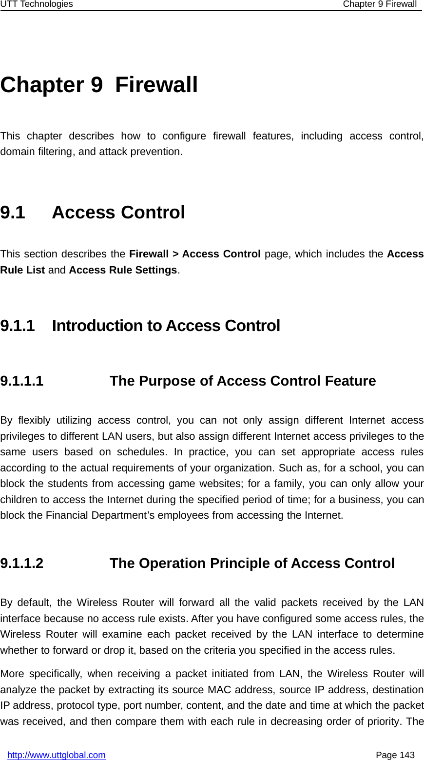 UTT Technologies Chapter 9 Firewallhttp://www.uttglobal.com Page 143Chapter 9 FirewallThis chapter describes how to configure firewall features, including access control,domain filtering, and attack prevention.9.1 Access ControlThis section describes the Firewall &gt; Access Control page, which includes the AccessRule List and Access Rule Settings.9.1.1 Introduction to Access Control9.1.1.1 The Purpose of Access Control FeatureBy flexibly utilizing access control, you can not only assign different Internet accessprivileges to different LAN users, but also assign different Internet access privileges to thesame users based on schedules. In practice, you can set appropriate access rulesaccording to the actual requirements of your organization. Such as, for a school, you canblock the students from accessing game websites; for a family, you can only allow yourchildren to access the Internet during the specified period of time; for a business, you canblock the Financial Department’s employees from accessing the Internet.9.1.1.2 The Operation Principle of Access ControlBy default, the Wireless Router will forward all the valid packets received by the LANinterface because no access rule exists. After you have configured some access rules, theWireless Router will examine each packet received by the LAN interface to determinewhether to forward or drop it, based on the criteria you specified in the access rules.More specifically, when receiving a packet initiated from LAN, the Wireless Router willanalyze the packet by extracting its source MAC address, source IP address, destinationIP address, protocol type, port number, content, and the date and time at which the packetwas received, and then compare them with each rule in decreasing order of priority. The