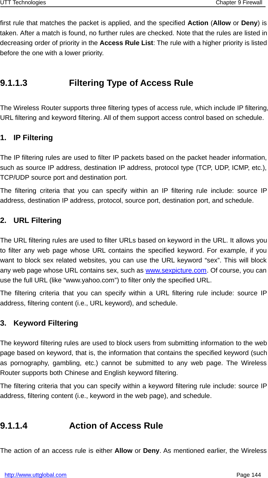 UTT Technologies Chapter 9 Firewallhttp://www.uttglobal.com Page 144first rule that matches the packet is applied, and the specified Action (Allow or Deny)istaken. After a match is found, no further rules are checked. Note that the rules are listed indecreasing order of priority in the Access Rule List: The rule with a higher priority is listedbefore the one with a lower priority.9.1.1.3 Filtering Type of Access RuleThe Wireless Router supports three filtering types of access rule, which include IP filtering,URL filtering and keyword filtering. All of them support access control based on schedule.1. IP FilteringThe IP filtering rules are used to filter IP packets based on the packet header information,such as source IP address, destination IP address, protocol type (TCP, UDP, ICMP, etc.),TCP/UDP source port and destination port.The filtering criteria that you can specify within an IP filtering rule include: source IPaddress, destination IP address, protocol, source port, destination port, and schedule.2. URL FilteringThe URL filtering rules are used to filter URLs based on keyword in the URL. It allows youto filter any web page whose URL contains the specified keyword. For example, if youwant to block sex related websites, you can use the URL keyword “sex”. This will blockany web page whose URL contains sex, such as www.sexpicture.com. Of course, you canuse the full URL (like “www.yahoo.com”) to filter only the specified URL.The filtering criteria that you can specify within a URL filtering rule include: source IPaddress, filtering content (i.e., URL keyword), and schedule.3. Keyword FilteringThe keyword filtering rules are used to block users from submitting information to the webpage based on keyword, that is, the information that contains the specified keyword (suchas pornography, gambling, etc.) cannot be submitted to any web page. The WirelessRouter supports both Chinese and English keyword filtering.The filtering criteria that you can specify within a keyword filtering rule include: source IPaddress, filtering content (i.e., keyword in the web page), and schedule.9.1.1.4 Action of Access RuleThe action of an access rule is either Allow or Deny. As mentioned earlier, the Wireless