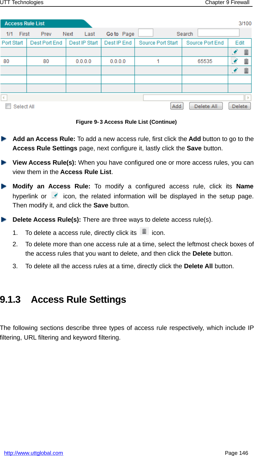 UTT Technologies Chapter 9 Firewallhttp://www.uttglobal.com Page 146Figure 9- 3 Access Rule List (Continue)Add an Access Rule: To add a new access rule, first click the Add buttontogototheAccess Rule Settings page, next configure it, lastly click the Save button.View Access Rule(s): When you have configured one or more access rules, you canview them in the Access Rule List.Modify an Access Rule: To modify a configured access rule, click its Namehyperlink or icon, the related information will be displayed in the setup page.Then modify it, and click the Save button.Delete Access Rule(s): There are three ways to delete access rule(s).1. To delete a access rule, directly click its icon.2. To delete more than one access rule at a time, select the leftmost check boxes ofthe access rules that you want to delete, and then click the Delete button.3. To delete all the access rules at a time, directly click the Delete All button.9.1.3 Access Rule SettingsThe following sections describe three types of access rule respectively, which include IPfiltering, URL filtering and keyword filtering.