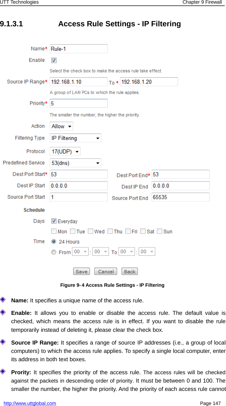 UTT Technologies Chapter 9 Firewallhttp://www.uttglobal.com Page 1479.1.3.1 Access Rule Settings - IP FilteringFigure 9- 4 Access Rule Settings - IP FilteringName: It specifies a unique name of the access rule.Enable: It allows you to enable or disable the access rule. The default value ischecked, which means the access rule is in effect. If you want to disable the ruletemporarily instead of deleting it, please clear the check box.Source IP Range: It specifies a range of source IP addresses (i.e., a group of localcomputers) to which the access rule applies. To specify a single local computer, enterits address in both text boxes.Prority: It specifies the priority of the access rule. The access rules will be checkedagainst the packets in descending order of priority. It must be between 0 and 100. Thesmaller the number, the higher the priority. And the priority of each access rule cannot