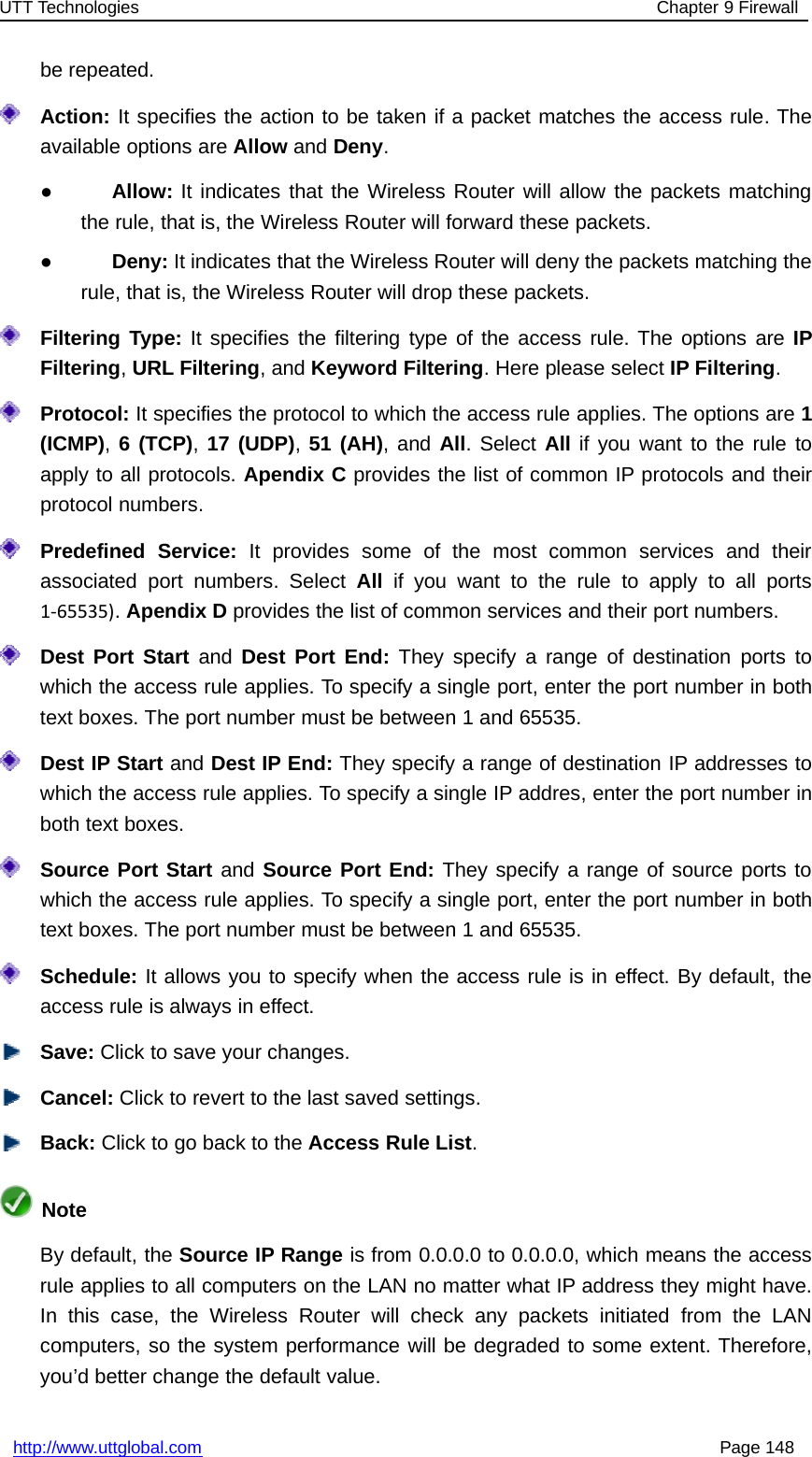 UTT Technologies Chapter 9 Firewallhttp://www.uttglobal.com Page 148be repeated.Action: It specifies the action to be taken if a packet matches the access rule. Theavailable options are Allow and Deny.●Allow: It indicates that the Wireless Router will allow the packets matchingthe rule, that is, the Wireless Router will forward these packets.●Deny: It indicates that the Wireless Router will deny the packets matching therule, that is, the Wireless Router will drop these packets.Filtering Type: It specifies the filtering type of the access rule. The options are IPFiltering,URL Filtering, and Keyword Filtering. Here please select IP Filtering.Protocol: It specifies the protocol to which the access rule applies. The options are 1(ICMP),6(TCP),17 (UDP),51 (AH),andAll. Select All if you want to the rule toapply to all protocols. Apendix C provides the list of common IP protocols and theirprotocol numbers.Predefined Service: It provides some of the most common services and theirassociated port numbers. Select All if you want to the rule to apply to all ports1‐65535).Apendix D provides the list of common services and their port numbers.Dest Port Start and Dest Port End: They specify a range of destination ports towhich the access rule applies. To specify a single port, enter the port number in bothtext boxes. The port number must be between 1 and 65535.Dest IP Start and Dest IP End: They specify a range of destination IP addresses towhich the access rule applies. To specify a single IP addres, enter the port number inboth text boxes.Source Port Start and Source Port End: They specify a range of source ports towhich the access rule applies. To specify a single port, enter the port number in bothtext boxes. The port number must be between 1 and 65535.Schedule: It allows you to specify when the access rule is in effect. By default, theaccess rule is always in effect.Save: Click to save your changes.Cancel: Click to revert to the last saved settings.Back: ClicktogobacktotheAccess Rule List.NoteBy default, the Source IP Range is from 0.0.0.0 to 0.0.0.0, which means the accessrule applies to all computers on the LAN no matter what IP address they might have.In this case, the Wireless Router will check any packets initiated from the LANcomputers, so the system performance will be degraded to some extent. Therefore,you’d better change the default value.