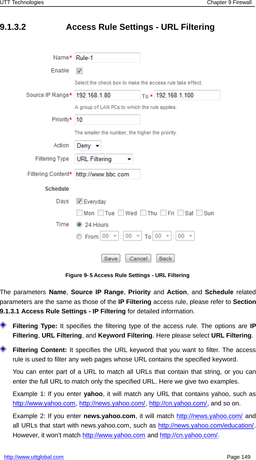 UTT Technologies Chapter 9 Firewallhttp://www.uttglobal.com Page 1499.1.3.2 Access Rule Settings - URL FilteringFigure 9-5 Access Rule Settings - URL FilteringThe parameters Name,Source IP Range,Priority and Action,andSchedule relatedparameters are the same as those of the IP Filtering access rule, please refer to Section9.1.3.1 Access Rule Settings - IP Filtering for detailed information.Filtering Type: It specifies the filtering type of the access rule. The options are IPFiltering,URL Filtering, and Keyword Filtering. Here please select URL Filtering.Filtering Content: It specifies the URL keyword that you want to filter. The accessrule is used to filter any web pages whose URL contains the specified keyword.You can enter part of a URL to match all URLs that contain that string, or you canenter the full URL to match only the specified URL. Here we give two examples.Example1:Ifyouenteryahoo, it will match any URL that contains yahoo, such ashttp://www.yahoo.com,http://news.yahoo.com/,http://cn.yahoo.com/,andsoon.Example 2: If you enter news.yahoo.com, it will match http://news.yahoo.com/ andall URLs that start with news.yahoo.com, such as http://news.yahoo.com/education/.However, it won’t match http://www.yahoo.com and http://cn.yahoo.com/.