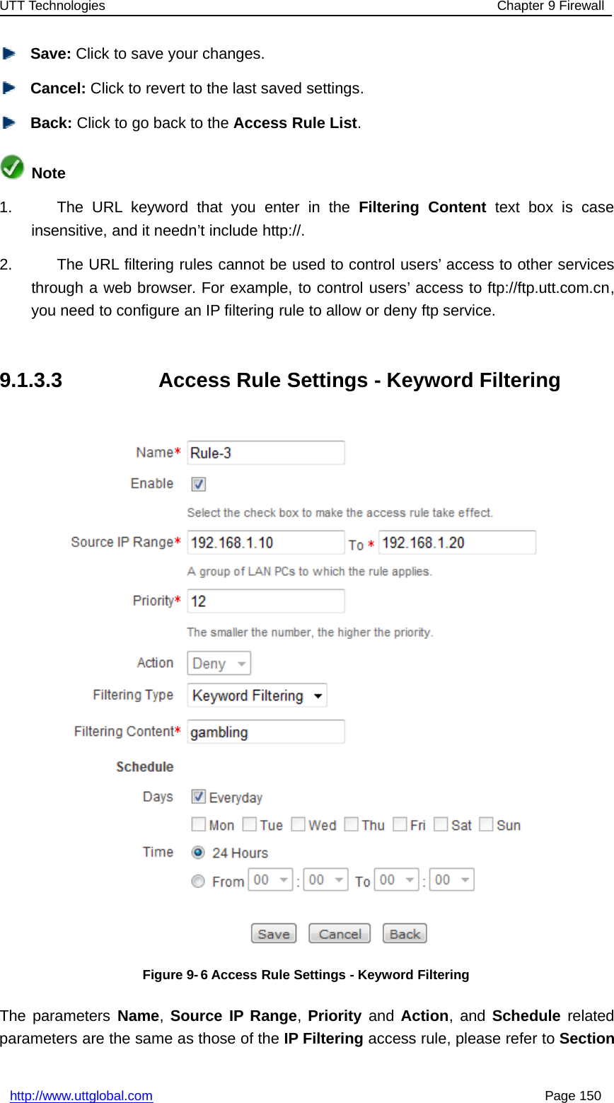 UTT Technologies Chapter 9 Firewallhttp://www.uttglobal.com Page 150Save: Click to save your changes.Cancel: Click to revert to the last saved settings.Back: ClicktogobacktotheAccess Rule List.Note1. The URL keyword that you enter in the Filtering Content text box is caseinsensitive, and it needn’t include http://.2. The URL filtering rules cannot be used to control users’ access to other servicesthrough a web browser. For example, to control users’ access to ftp://ftp.utt.com.cn,you need to configure an IP filtering rule to allow or deny ftp service.9.1.3.3 Access Rule Settings - Keyword FilteringFigure 9- 6 Access Rule Settings - Keyword FilteringThe parameters Name,Source IP Range,Priority and Action,andSchedule relatedparameters are the same as those of the IP Filtering access rule, please refer to Section