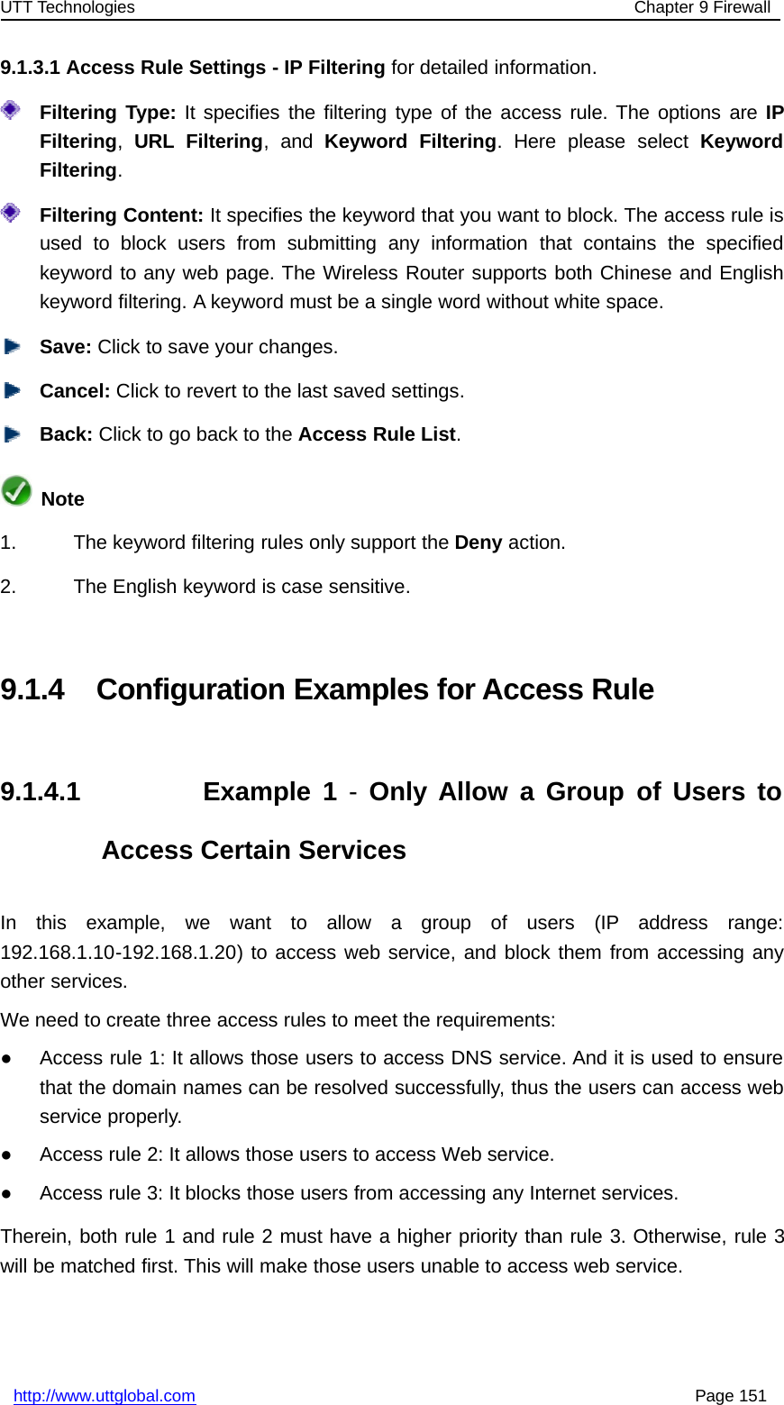 UTT Technologies Chapter 9 Firewallhttp://www.uttglobal.com Page 1519.1.3.1 Access Rule Settings - IP Filtering for detailed information.Filtering Type: It specifies the filtering type of the access rule. The options are IPFiltering,URL Filtering,andKeyword Filtering. Here please select KeywordFiltering.Filtering Content: It specifies the keyword that you want to block. The access rule isused to block users from submitting any information that contains the specifiedkeyword to any web page. The Wireless Router supports both Chinese and Englishkeyword filtering. A keyword must be a single word without white space.Save: Click to save your changes.Cancel: Click to revert to the last saved settings.Back: ClicktogobacktotheAccess Rule List.Note1. The keyword filtering rules only support the Deny action.2. The English keyword is case sensitive.9.1.4 Configuration Examples for Access Rule9.1.4.1 Example 1 -Only Allow a Group of Users toAccess Certain ServicesIn this example, we want to allow a group of users (IP address range:192.168.1.10-192.168.1.20) to access web service, and block them from accessing anyother services.We need to create three access rules to meet the requirements:●Access rule 1: It allows those users to access DNS service. And it is used to ensurethat the domain names can be resolved successfully, thus the users can access webservice properly.●Access rule 2: It allows those users to access Web service.●Access rule 3: It blocks those users from accessing any Internet services.Therein, both rule 1 and rule 2 must have a higher priority than rule 3. Otherwise, rule 3will be matched first. This will make those users unable to access web service.