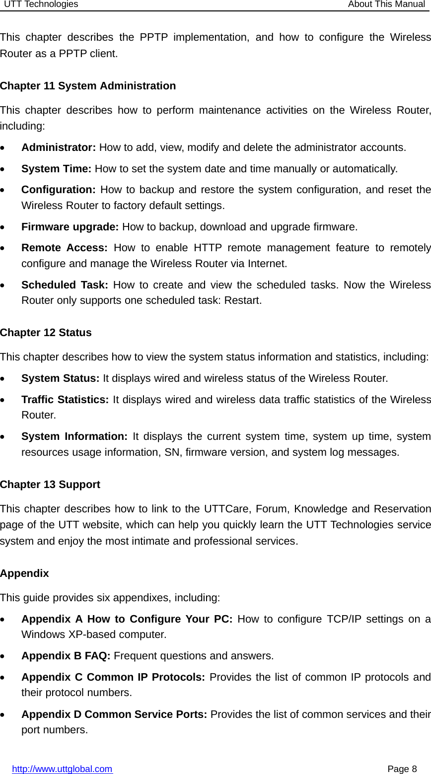 UTT Technologies About This Manualhttp://www.uttglobal.com Page 8This chapter describes the PPTP implementation, and how to configure the WirelessRouter as a PPTP client.Chapter 11 System AdministrationThis chapter describes how to perform maintenance activities on the Wireless Router,including:•Administrator: How to add, view, modify and delete the administrator accounts.•System Time: How to set the system date and time manually or automatically.•Configuration: How to backup and restore the system configuration, and reset theWireless Router to factory default settings.•Firmware upgrade: How to backup, download and upgrade firmware.•Remote Access: How to enable HTTP remote management feature to remotelyconfigure and manage the Wireless Router via Internet.•Scheduled Task: How to create and view the scheduled tasks. Now the WirelessRouter only supports one scheduled task: Restart.Chapter 12 StatusThis chapter describes how to view the system status information and statistics, including:•System Status: It displays wired and wireless status of the Wireless Router.•Traffic Statistics: It displays wired and wireless data traffic statistics of the WirelessRouter.•System Information: It displays the current system time, system up time, systemresources usage information, SN, firmware version, and system log messages.Chapter 13 SupportThis chapter describes how to link to the UTTCare, Forum, Knowledge and Reservationpage of the UTT website, which can help you quickly learn the UTT Technologies servicesystem and enjoy the most intimate and professional services.AppendixThis guide provides six appendixes, including:•Appendix A How to Configure Your PC: How to configure TCP/IP settings on aWindows XP-based computer.•Appendix B FAQ: Frequent questions and answers.•Appendix C Common IP Protocols: Provides the list of common IP protocols andtheir protocol numbers.•Appendix D Common Service Ports: Provides the list of common services and theirport numbers.