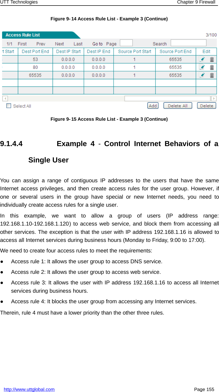 UTT Technologies Chapter 9 Firewallhttp://www.uttglobal.com Page 155Figure 9-14 Access Rule List - Example 3 (Continue)Figure 9-15 Access Rule List - Example 3 (Continue)9.1.4.4 Example 4 -Control Internet Behaviors of aSingle UserYou can assign a range of contiguous IP addresses to the users that have the sameInternet access privileges, and then create access rules for the user group. However, ifone or several users in the group have special or new Internet needs, you need toindividually create access rules for a single user.In this example, we want to allow a group of users (IP address range:192.168.1.10-192.168.1.120) to access web service, and block them from accessing allother services. The exception is that the user with IP address 192.168.1.16 is allowed toaccess all Internet services during business hours (Monday to Friday, 9:00 to 17:00).We need to create four access rules to meet the requirements:●Access rule 1: It allows the user group to access DNS service.●Access rule 2: It allows the user group to access web service.●Access rule 3: It allows the user with IP address 192.168.1.16 to access all Internetservices during business hours.●Access rule 4: It blocks the user group from accessing any Internet services.Therein, rule 4 must have a lower priority than the other three rules.