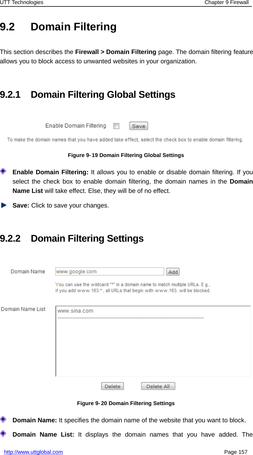 UTT Technologies Chapter 9 Firewallhttp://www.uttglobal.com Page 1579.2 Domain FilteringThis section describes the Firewall &gt; Domain Filtering page. The domain filtering featureallows you to block access to unwanted websites in your organization.9.2.1 Domain Filtering Global SettingsFigure 9- 19 Domain Filtering Global SettingsEnable Domain Filtering: It allows you to enable or disable domain filtering. If youselect the check box to enable domain filtering, the domain names in the DomainName List will take effect. Else, they will be of no effect.Save: Click to save your changes.9.2.2 Domain Filtering SettingsFigure 9-20 Domain Filtering SettingsDomain Name: It specifies the domain name of the website that you want to block.Domain Name List: It displays the domain names that you have added. The