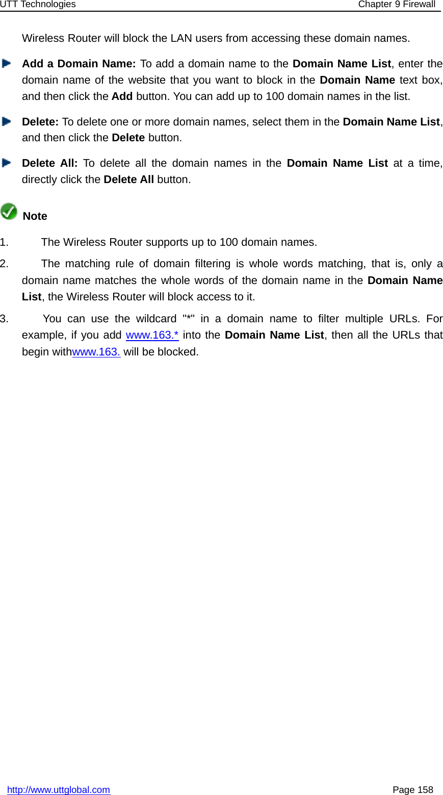 UTT Technologies Chapter 9 Firewallhttp://www.uttglobal.com Page 158Wireless Router will block the LAN users from accessing these domain names.Add a Domain Name: To add a domain name to the Domain Name List, enter thedomain name of the website that you want to block in the Domain Name text box,and then click the Add button. You can add up to 100 domain names in the list.Delete: To delete one or more domain names, select them in the Domain Name List,and then click the Delete button.Delete All: To delete all the domain names in the Domain Name List at a time,directly click the Delete All button.Note1. The Wireless Router supports up to 100 domain names.2. The matching rule of domain filtering is whole words matching, that is, only adomain name matches the whole words of the domain name in the Domain NameList, the Wireless Router will block access to it.3. You can use the wildcard &quot;*&quot; in a domain name to filter multiple URLs. Forexample, if you add www.163.* into the Domain Name List, then all the URLs thatbegin withwww.163. will be blocked.