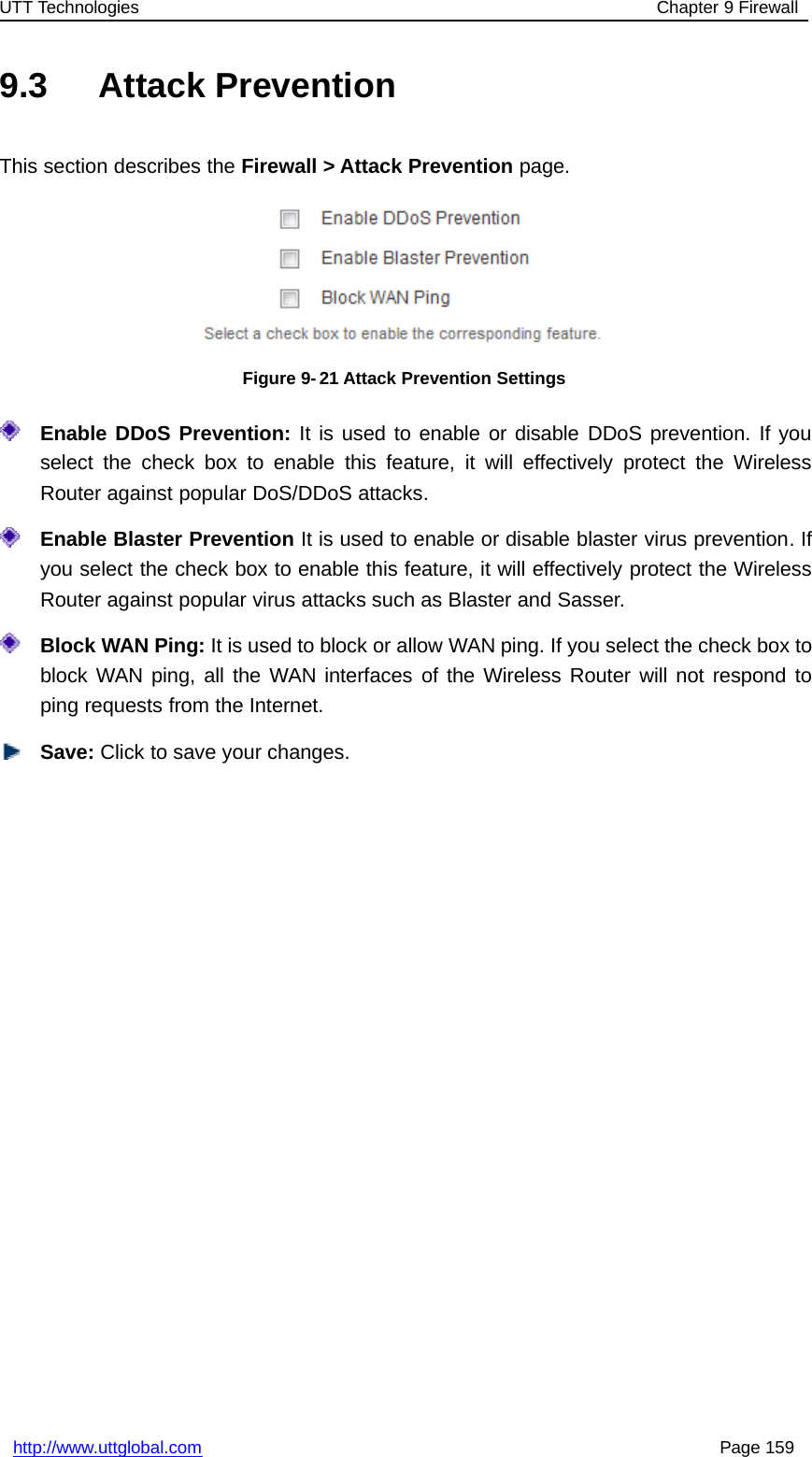 UTT Technologies Chapter 9 Firewallhttp://www.uttglobal.com Page 1599.3 Attack PreventionThis section describes the Firewall &gt; Attack Prevention page.Figure 9- 21 Attack Prevention SettingsEnable DDoS Prevention: It is used to enable or disable DDoS prevention. If youselect the check box to enable this feature, it will effectively protect the WirelessRouter against popular DoS/DDoS attacks.Enable Blaster Prevention It is used to enable or disable blaster virus prevention. Ifyou select the check box to enable this feature, it will effectively protect the WirelessRouter against popular virus attacks such as Blaster and Sasser.Block WAN Ping: It is used to block or allow WAN ping. If you select the check box toblock WAN ping, all the WAN interfaces of the Wireless Router will not respond toping requests from the Internet.Save: Click to save your changes.