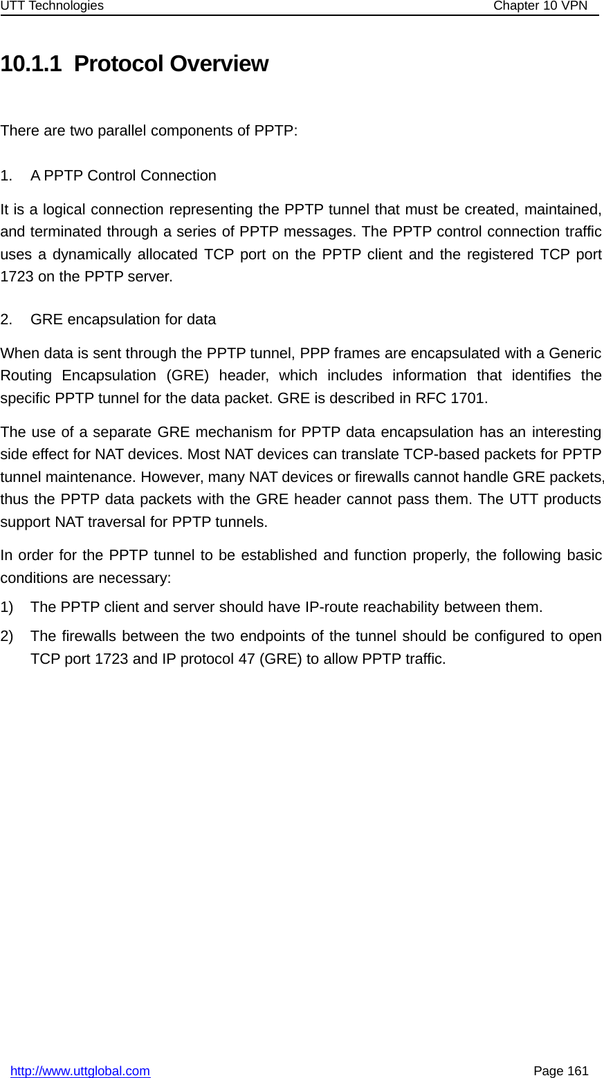 UTT Technologies Chapter 10 VPNhttp://www.uttglobal.com Page 16110.1.1 Protocol OverviewThere are two parallel components of PPTP:1. A PPTP Control ConnectionIt is a logical connection representing the PPTP tunnel that must be created, maintained,and terminated through a series of PPTP messages. The PPTP control connection trafficuses a dynamically allocated TCP port on the PPTP client and the registered TCP port1723 on the PPTP server.2. GRE encapsulation for dataWhen data is sent through the PPTP tunnel, PPP frames are encapsulated with a GenericRouting Encapsulation (GRE) header, which includes information that identifies thespecific PPTP tunnel for the data packet. GRE is described in RFC 1701.The use of a separate GRE mechanism for PPTP data encapsulation has an interestingside effect for NAT devices. Most NAT devices can translate TCP-based packets for PPTPtunnel maintenance. However, many NAT devices or firewalls cannot handle GRE packets,thus the PPTP data packets with the GRE header cannot pass them. The UTT productssupport NAT traversal for PPTP tunnels.In order for the PPTP tunnel to be established and function properly, the following basicconditions are necessary:1) The PPTP client and server should have IP-route reachability between them.2) The firewalls between the two endpoints of the tunnel should be configured to openTCP port 1723 and IP protocol 47 (GRE) to allow PPTP traffic.