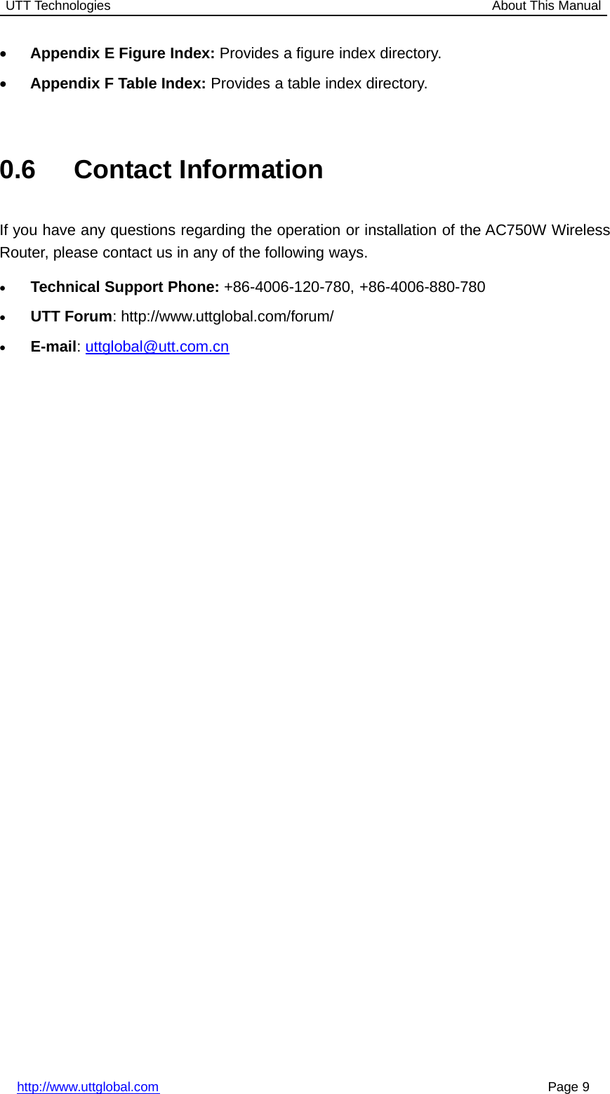 UTT Technologies About This Manualhttp://www.uttglobal.com Page 9•Appendix E Figure Index: Provides a figure index directory.•Appendix F Table Index: Provides a table index directory.0.6 Contact InformationIf you have any questions regarding the operation or installation of the AC750W WirelessRouter, please contact us in any of the following ways.•Technical Support Phone: +86-4006-120-780, +86-4006-880-780•UTT Forum: http://www.uttglobal.com/forum/•E-mail:uttglobal@utt.com.cn