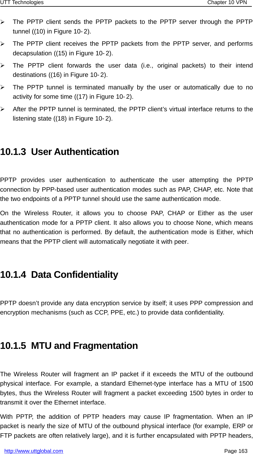 UTT Technologies Chapter 10 VPNhttp://www.uttglobal.com Page 163¾The PPTP client sends the PPTP packets to the PPTP server through the PPTPtunnel ((10) in Figure 10- 2).¾The PPTP client receives the PPTP packets from the PPTP server, and performsdecapsulation ((15) in Figure 10- 2).¾The PPTP client forwards the user data (i.e., original packets) to their intenddestinations ((16) in Figure 10- 2).¾The PPTP tunnel is terminated manually by the user or automatically due to noactivity for some time ((17) in Figure 10- 2).¾After the PPTP tunnel is terminated, the PPTP client’s virtual interface returns to thelistening state ((18) in Figure 10- 2).10.1.3 User AuthenticationPPTP provides user authentication to authenticate the user attempting the PPTPconnection by PPP-based user authentication modes such as PAP, CHAP, etc. Note thatthe two endpoints of a PPTP tunnel should use the same authentication mode.On the Wireless Router, it allows you to choose PAP, CHAP or Either as the userauthentication mode for a PPTP client. It also allows you to choose None, which meansthat no authentication is performed. By default, the authentication mode is Either, whichmeans that the PPTP client will automatically negotiate it with peer.10.1.4 Data ConfidentialityPPTP doesn’t provide any data encryption service by itself; it uses PPP compression andencryption mechanisms (such as CCP, PPE, etc.) to provide data confidentiality.10.1.5 MTU and FragmentationThe Wireless Router will fragment an IP packet if it exceeds the MTU of the outboundphysical interface. For example, a standard Ethernet-type interface has a MTU of 1500bytes, thus the Wireless Router will fragment a packet exceeding 1500 bytes in order totransmit it over the Ethernet interface.With PPTP, the addition of PPTP headers may cause IP fragmentation. When an IPpacket is nearly the size of MTU of the outbound physical interface (for example, ERP orFTP packets are often relatively large), and it is further encapsulated with PPTP headers,