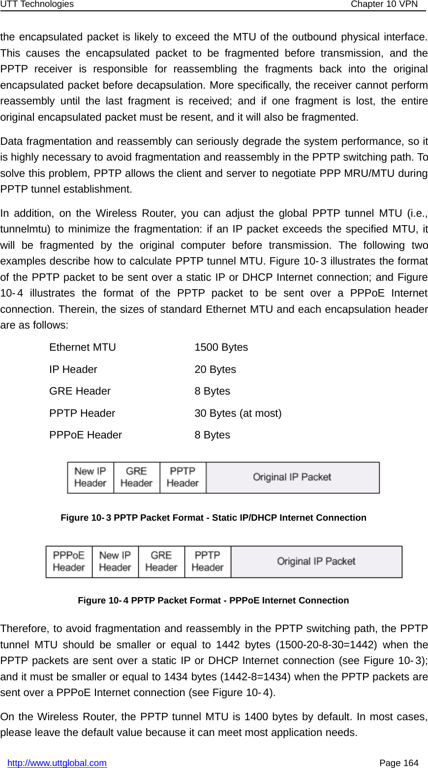 UTT Technologies Chapter 10 VPNhttp://www.uttglobal.com Page 164the encapsulated packet is likely to exceed the MTU of the outbound physical interface.This causes the encapsulated packet to be fragmented before transmission, and thePPTP receiver is responsible for reassembling the fragments back into the originalencapsulated packet before decapsulation. More specifically, the receiver cannot performreassembly until the last fragment is received; and if one fragment is lost, the entireoriginal encapsulated packet must be resent, and it will also be fragmented.Data fragmentation and reassembly can seriously degrade the system performance, so itis highly necessary to avoid fragmentation and reassembly in the PPTP switching path. Tosolve this problem, PPTP allows the client and server to negotiate PPP MRU/MTU duringPPTP tunnel establishment.In addition, on the Wireless Router, you can adjust the global PPTP tunnel MTU (i.e.,tunnelmtu) to minimize the fragmentation: if an IP packet exceeds the specified MTU, itwill be fragmented by the original computer before transmission. The following twoexamples describe how to calculate PPTP tunnel MTU. Figure 10- 3 illustrates the formatof the PPTP packet to be sent over a static IP or DHCP Internet connection; and Figure10- 4 illustrates the format of the PPTP packet to be sent over a PPPoE Internetconnection. Therein, the sizes of standard Ethernet MTU and each encapsulation headerare as follows:Ethernet MTU 1500 BytesIP Header 20 BytesGRE Header 8 BytesPPTP Header 30 Bytes (at most)PPPoE Header 8 BytesFigure 10-3 PPTP Packet Format - Static IP/DHCP Internet ConnectionFigure 10-4 PPTP Packet Format - PPPoE Internet ConnectionTherefore, to avoid fragmentation and reassembly in the PPTP switching path, the PPTPtunnel MTU should be smaller or equal to 1442 bytes (1500-20-8-30=1442) when thePPTP packets are sent over a static IP or DHCP Internet connection (see Figure 10- 3);and it must be smaller or equal to 1434 bytes (1442-8=1434) when the PPTP packets aresent over a PPPoE Internet connection (see Figure 10- 4).On the Wireless Router, the PPTP tunnel MTU is 1400 bytes by default. In most cases,please leave the default value because it can meet most application needs.