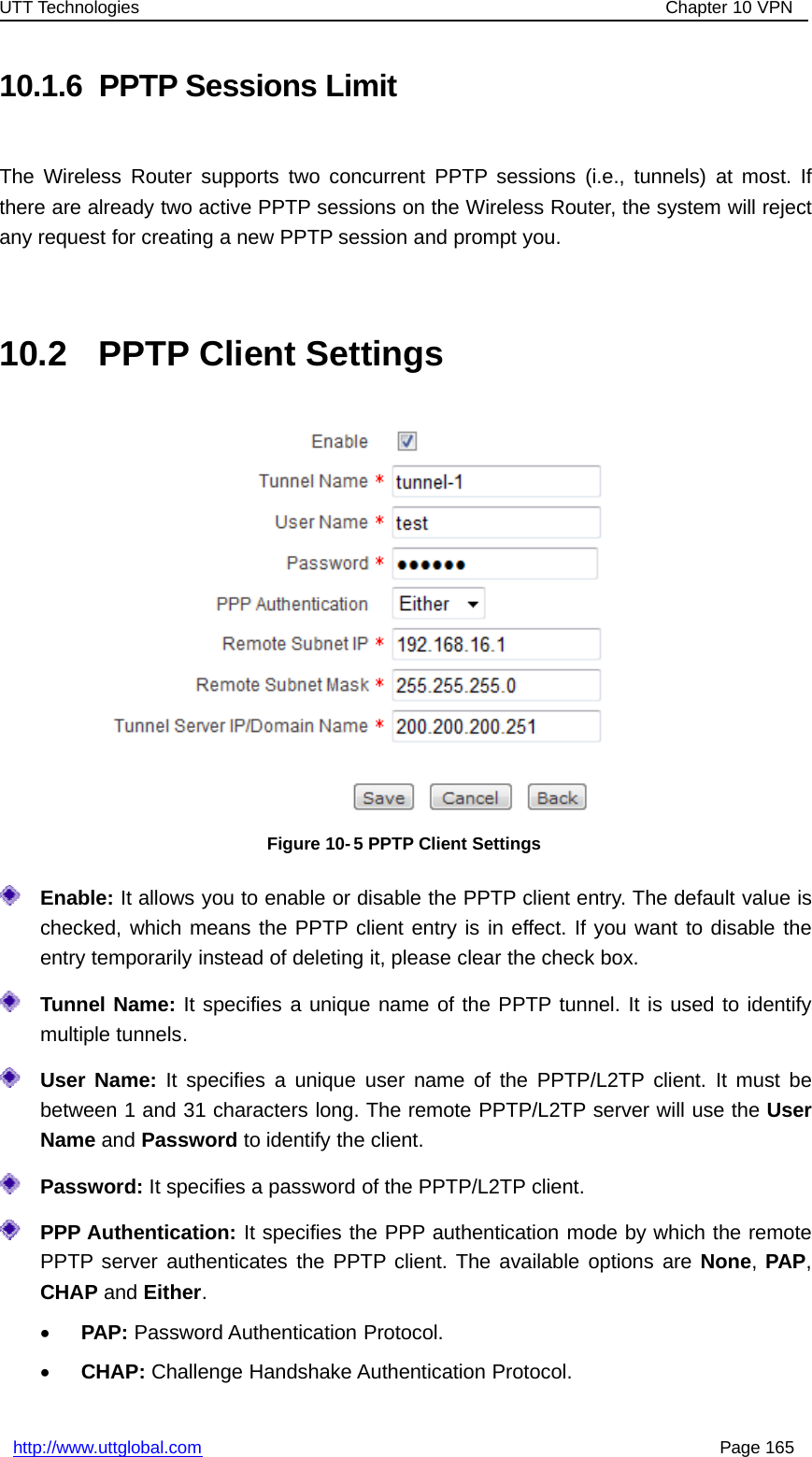 UTT Technologies Chapter 10 VPNhttp://www.uttglobal.com Page 16510.1.6 PPTP Sessions LimitThe Wireless Router supports two concurrent PPTP sessions (i.e., tunnels) at most. Ifthere are already two active PPTP sessions on the Wireless Router, the system will rejectany request for creating a new PPTP session and prompt you.10.2 PPTP Client SettingsFigure 10-5 PPTP Client SettingsEnable: It allows you to enable or disable the PPTP client entry. The default value ischecked, which means the PPTP client entry is in effect. If you want to disable theentry temporarily instead of deleting it, please clear the check box.Tunnel Name: It specifies a unique name of the PPTP tunnel. It is used to identifymultiple tunnels.User Name: It specifies a unique user name of the PPTP/L2TP client. It must bebetween 1 and 31 characters long. The remote PPTP/L2TP server will use the UserName and Password to identify the client.Password: It specifies a password of the PPTP/L2TP client.PPP Authentication: It specifies the PPP authentication mode by which the remotePPTP server authenticates the PPTP client. The available options are None,PAP,CHAP and Either.•PAP: Password Authentication Protocol.•CHAP: Challenge Handshake Authentication Protocol.