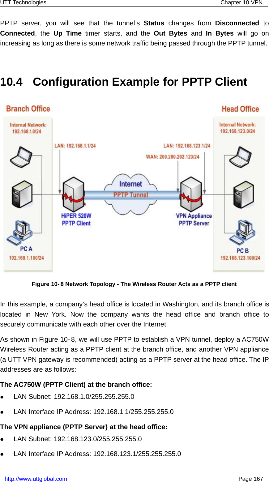 UTT Technologies Chapter 10 VPNhttp://www.uttglobal.com Page 167PPTP server, you will see that the tunnel’s Status changes from Disconnected toConnected,theUp Time timer starts, and the Out Bytes and In Bytes will go onincreasing as long as there is some network traffic being passed through the PPTP tunnel.10.4 Configuration Example for PPTP ClientFigure 10- 8 Network Topology - The Wireless Router Acts as a PPTP clientIn this example, a company’s head office is located in Washington, and its branch office islocated in New York. Now the company wants the head office and branch office tosecurely communicate with each other over the Internet.As shown in Figure 10- 8, we will use PPTP to establish a VPN tunnel, deploy a AC750WWireless Router acting as a PPTP client at the branch office, and another VPN appliance(a UTT VPN gateway is recommended) acting as a PPTP server at the head office. The IPaddresses are as follows:The AC750W (PPTP Client) at the branch office:zLAN Subnet: 192.168.1.0/255.255.255.0zLAN Interface IP Address: 192.168.1.1/255.255.255.0The VPN appliance (PPTP Server) at the head office:zLAN Subnet: 192.168.123.0/255.255.255.0zLAN Interface IP Address: 192.168.123.1/255.255.255.0