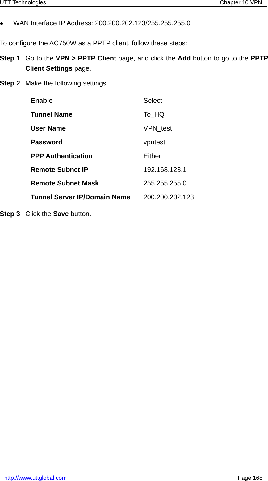 UTT Technologies Chapter 10 VPNhttp://www.uttglobal.com Page 168zWAN Interface IP Address: 200.200.202.123/255.255.255.0To configure the AC750W as a PPTP client, follow these steps:Step 1 Go to the VPN &gt; PPTP Client page, and click the Add button to go to the PPTPClient Settings page.Step 2 Make the following settings.Enable SelectTunnel Name To_HQUser Name VPN_testPassword vpntestPPP Authentication EitherRemote Subnet IP 192.168.123.1Remote Subnet Mask 255.255.255.0Tunnel Server IP/Domain Name 200.200.202.123Step 3 Click the Save button.