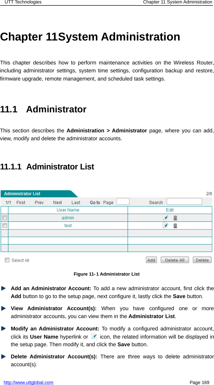 UTT Technologies Chapter 11 System Administrationhttp://www.uttglobal.com Page 169Chapter 11System AdministrationThis chapter describes how to perform maintenance activities on the Wireless Router,including administrator settings, system time settings, configuration backup and restore,firmware upgrade, remote management, and scheduled task settings.11.1 AdministratorThis section describes the Administration &gt; Administrator page, where you can add,view, modify and delete the administrator accounts.11.1.1 Administrator ListFigure 11- 1 Administrator ListAdd an Administrator Account: To add a new administrator account, first click theAdd button to go to the setup page, next configure it, lastly click the Save button.View Administrator Account(s): When you have configured one or moreadministrator accounts, you can view them in the Administrator List.Modify an Administrator Account: To modify a configured administrator account,click its User Name hyperlink or icon, the related information will be displayed inthe setup page. Then modify it, and click the Save button.Delete Administrator Account(s): There are three ways to delete administratoraccount(s).