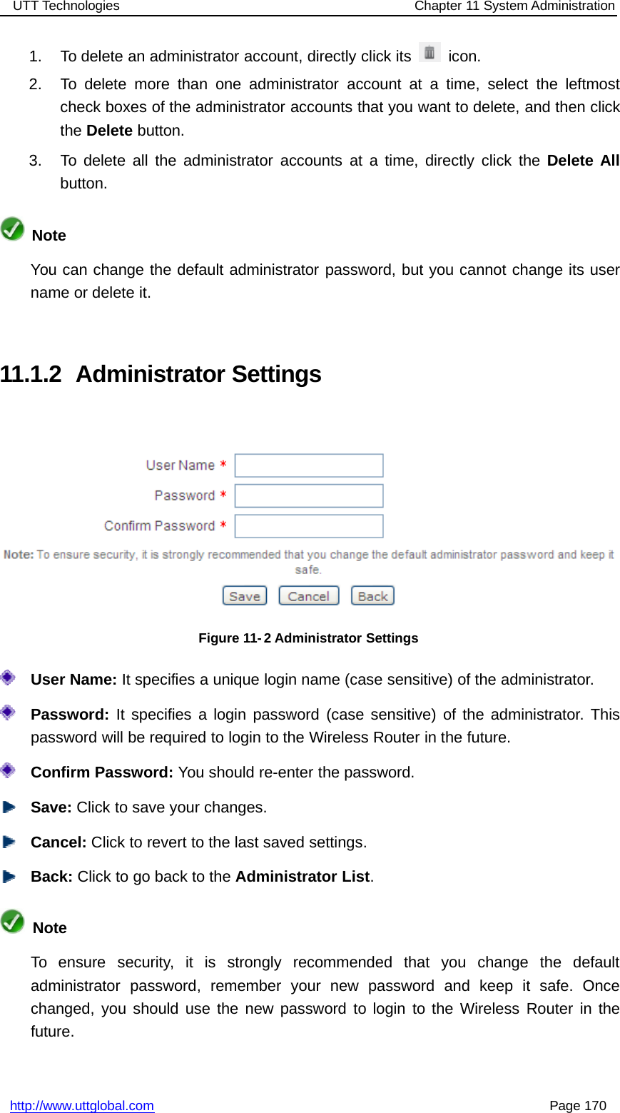 UTT Technologies Chapter 11 System Administrationhttp://www.uttglobal.com Page 1701. To delete an administrator account, directly click its icon.2. To delete more than one administrator account at a time, select the leftmostcheck boxes of the administrator accounts that you want to delete, and then clickthe Delete button.3. To delete all the administrator accounts at a time, directly click the Delete Allbutton.NoteYou can change the default administrator password, but you cannot change its username or delete it.11.1.2 Administrator SettingsFigure 11- 2 Administrator SettingsUser Name: It specifies a unique login name (case sensitive) of the administrator.Password: It specifies a login password (case sensitive) of the administrator. Thispassword will be required to login to the Wireless Router in the future.Confirm Password: You should re-enter the password.Save: Click to save your changes.Cancel: Click to revert to the last saved settings.Back: ClicktogobacktotheAdministrator List.NoteTo ensure security, it is strongly recommended that you change the defaultadministrator password, remember your new password and keep it safe. Oncechanged, you should use the new password to login to the Wireless Router in thefuture.