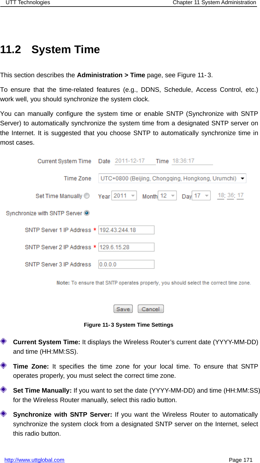 UTT Technologies Chapter 11 System Administrationhttp://www.uttglobal.com Page 17111.2 System TimeThis section describes the Administration &gt; Time page, see Figure 11- 3.To ensure that the time-related features (e.g., DDNS, Schedule, Access Control, etc.)work well, you should synchronize the system clock.You can manually configure the system time or enable SNTP (Synchronize with SNTPServer) to automatically synchronize the system time from a designated SNTP server onthe Internet. It is suggested that you choose SNTP to automatically synchronize time inmost cases.Figure 11-3 System Time SettingsCurrent System Time: It displays the Wireless Router’s current date (YYYY-MM-DD)and time (HH:MM:SS).Time Zone: It specifies the time zone for your local time. To ensure that SNTPoperates properly, you must select the correct time zone.Set Time Manually: If you want to set the date (YYYY-MM-DD) and time (HH:MM:SS)for the Wireless Router manually, select this radio button.Synchronize with SNTP Server: If you want the Wireless Router to automaticallysynchronize the system clock from a designated SNTP server on the Internet, selectthis radio button.