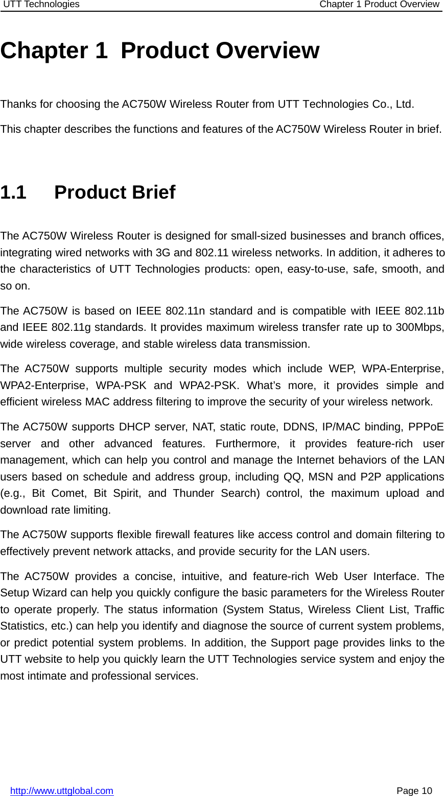 UTT Technologies Chapter 1 Product Overviewhttp://www.uttglobal.com Page 10Chapter 1 Product OverviewThanks for choosing the AC750W Wireless Router from UTT Technologies Co., Ltd.This chapter describes the functions and features of the AC750W Wireless Router in brief.1.1 Product BriefThe AC750W Wireless Router is designed for small-sized businesses and branch offices,integrating wired networks with 3G and 802.11 wireless networks. In addition, it adheres tothe characteristics of UTT Technologies products: open, easy-to-use, safe, smooth, andso on.The AC750W is based on IEEE 802.11n standard and is compatible with IEEE 802.11band IEEE 802.11g standards. It provides maximum wireless transfer rate up to 300Mbps,wide wireless coverage, and stable wireless data transmission.The AC750W supports multiple security modes which include WEP, WPA-Enterprise,WPA2-Enterprise, WPA-PSK and WPA2-PSK. What’s more, it provides simple andefficient wireless MAC address filtering to improve the security of your wireless network.The AC750W supports DHCP server, NAT, static route, DDNS, IP/MAC binding, PPPoEserver and other advanced features. Furthermore, it provides feature-rich usermanagement, which can help you control and manage the Internet behaviors of the LANusers based on schedule and address group, including QQ, MSN and P2P applications(e.g., Bit Comet, Bit Spirit, and Thunder Search) control, the maximum upload anddownload rate limiting.The AC750W supports flexible firewall features like access control and domain filtering toeffectively prevent network attacks, and provide security for the LAN users.The AC750W provides a concise, intuitive, and feature-rich Web User Interface. TheSetup Wizard can help you quickly configure the basic parameters for the Wireless Routerto operate properly. The status information (System Status, Wireless Client List, TrafficStatistics, etc.) can help you identify and diagnose the source of current system problems,or predict potential system problems. In addition, the Support page provides links to theUTT website to help you quickly learn the UTT Technologies service system and enjoy themost intimate and professional services.