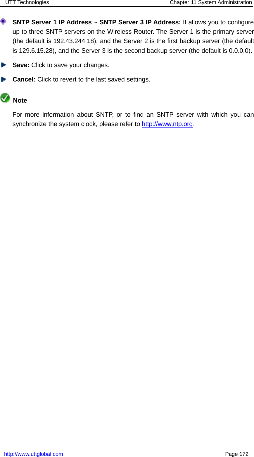 UTT Technologies Chapter 11 System Administrationhttp://www.uttglobal.com Page 172SNTP Server 1 IP Address ~ SNTP Server 3 IP Address: It allows you to configureup to three SNTP servers on the Wireless Router. The Server 1 is the primary server(the default is 192.43.244.18), and the Server 2 is the first backup server (the defaultis 129.6.15.28), and the Server 3 is the second backup server (the default is 0.0.0.0).Save: Click to save your changes.Cancel: Click to revert to the last saved settings.NoteFor more information about SNTP, or to find an SNTP server with which you cansynchronize the system clock, please refer to http://www.ntp.org.