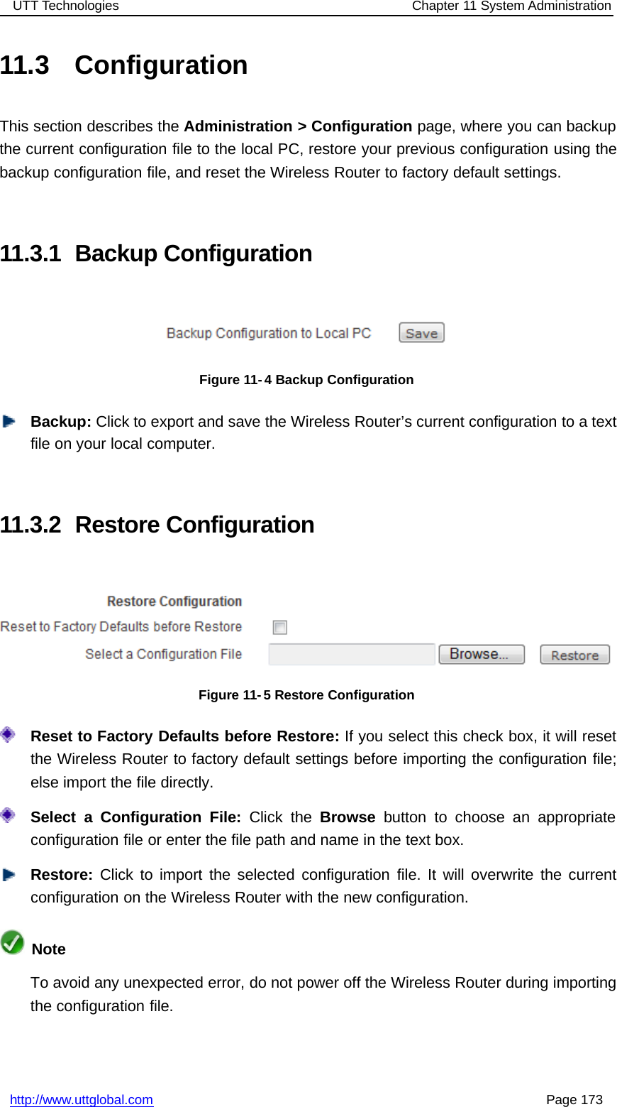 UTT Technologies Chapter 11 System Administrationhttp://www.uttglobal.com Page 17311.3 ConfigurationThis section describes the Administration &gt; Configuration page, where you can backupthe current configuration file to the local PC, restore your previous configuration using thebackup configuration file, and reset the Wireless Router to factory default settings.11.3.1 Backup ConfigurationFigure 11- 4 Backup ConfigurationBackup: Click to export and save the Wireless Router’s current configuration to a textfile on your local computer.11.3.2 Restore ConfigurationFigure 11-5 Restore ConfigurationReset to Factory Defaults before Restore: If you select this check box, it will resetthe Wireless Router to factory default settings before importing the configuration file;elseimportthefiledirectly.Select a Configuration File: Click the Browse button to choose an appropriateconfiguration file or enter the file path and name in the text box.Restore: Click to import the selected configuration file. It will overwrite the currentconfiguration on the Wireless Router with the new configuration.NoteTo avoid any unexpected error, do not power off the Wireless Router during importingthe configuration file.