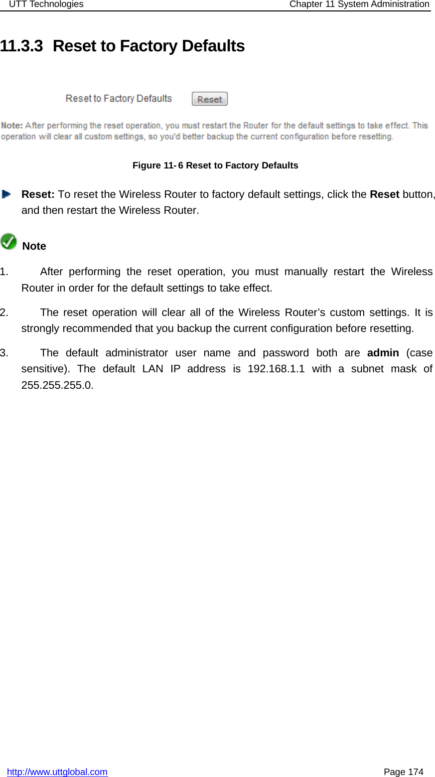 UTT Technologies Chapter 11 System Administrationhttp://www.uttglobal.com Page 17411.3.3 Reset to Factory DefaultsFigure 11- 6 Reset to Factory DefaultsReset: To reset the Wireless Router to factory default settings, click the Reset button,and then restart the Wireless Router.Note1. After performing the reset operation, you must manually restart the WirelessRouter in order for the default settings to take effect.2. The reset operation will clear all of the Wireless Router’s custom settings. It isstrongly recommended that you backup the current configuration before resetting.3. The default administrator user name and password both are admin (casesensitive). The default LAN IP address is 192.168.1.1 with a subnet mask of255.255.255.0.