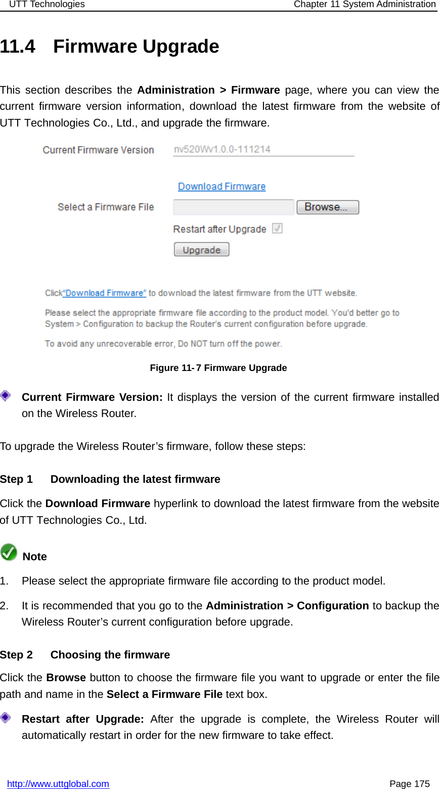 UTT Technologies Chapter 11 System Administrationhttp://www.uttglobal.com Page 17511.4 Firmware UpgradeThis section describes the Administration &gt; Firmware page, where you can view thecurrent firmware version information, download the latest firmware from the website ofUTT Technologies Co., Ltd., and upgrade the firmware.Figure 11- 7 Firmware UpgradeCurrent Firmware Version: It displays the version of the current firmware installedon the Wireless Router.To upgrade the Wireless Router’s firmware, follow these steps:Step 1 Downloading the latest firmwareClick the Download Firmware hyperlink to download the latest firmware from the websiteof UTT Technologies Co., Ltd.Note1. Please select the appropriate firmware file according to the product model.2. It is recommended that you go to the Administration &gt; Configuration to backup theWireless Router’s current configuration before upgrade.Step 2 Choosing the firmwareClick the Browse button to choose the firmware file you want to upgrade or enter the filepath and name in the Select a Firmware File text box.Restart after Upgrade: After the upgrade is complete, the Wireless Router willautomatically restart in order for the new firmware to take effect.