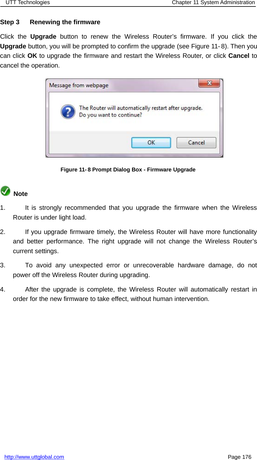 UTT Technologies Chapter 11 System Administrationhttp://www.uttglobal.com Page 176Step 3 Renewing the firmwareClick the Upgrade button to renew the Wireless Router’s firmware. If you click theUpgrade button, you will be prompted to confirm the upgrade (see Figure 11- 8). Then youcan click OK to upgrade the firmware and restart the Wireless Router, or click Cancel tocancel the operation.Figure 11-8 Prompt Dialog Box - Firmware UpgradeNote1. It is strongly recommended that you upgrade the firmware when the WirelessRouter is under light load.2. If you upgrade firmware timely, the Wireless Router will have more functionalityand better performance. The right upgrade will not change the Wireless Router’scurrent settings.3. To avoid any unexpected error or unrecoverable hardware damage, do notpower off the Wireless Router during upgrading.4. After the upgrade is complete, the Wireless Router will automatically restart inorder for the new firmware to take effect, without human intervention.