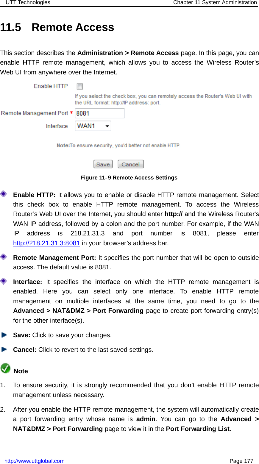 UTT Technologies Chapter 11 System Administrationhttp://www.uttglobal.com Page 17711.5 Remote AccessThis section describes the Administration &gt; Remote Access page. In this page, you canenable HTTP remote management, which allows you to access the Wireless Router’sWeb UI from anywhere over the Internet.Figure 11- 9 Remote Access SettingsEnable HTTP: It allows you to enable or disable HTTP remote management. Selectthis check box to enable HTTP remote management. To access the WirelessRouter’s Web UI over the Internet, you should enter http:// and the Wireless Router&apos;sWAN IP address, followed by a colon and the port number. For example, if the WANIP address is 218.21.31.3 and port number is 8081, please enterhttp://218.21.31.3:8081 in your browser’s address bar.Remote Management Port: It specifies the port number that will be open to outsideaccess. The default value is 8081.Interface: It specifies the interface on which the HTTP remote management isenabled. Here you can select only one interface. To enable HTTP remotemanagement on multiple interfaces at the same time, you need to go to theAdvanced &gt; NAT&amp;DMZ &gt; Port Forwarding page to create port forwarding entry(s)for the other interface(s).Save: Click to save your changes.Cancel: Click to revert to the last saved settings.Note1. To ensure security, it is strongly recommended that you don’t enable HTTP remotemanagement unless necessary.2. After you enable the HTTP remote management, the system will automatically createa port forwarding entry whose name is admin.YoucangototheAdvanced &gt;NAT&amp;DMZ &gt; Port Forwarding page to view it in the Port Forwarding List.