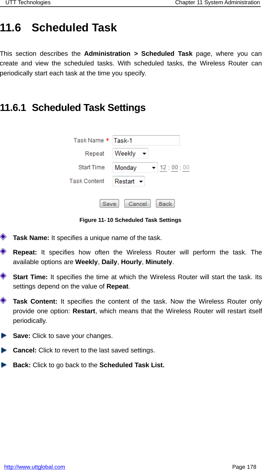 UTT Technologies Chapter 11 System Administrationhttp://www.uttglobal.com Page 17811.6 Scheduled TaskThis section describes the Administration &gt; Scheduled Task page, where you cancreate and view the scheduled tasks. With scheduled tasks, the Wireless Router canperiodically start each task at the time you specify.11.6.1 Scheduled Task SettingsFigure 11- 10 Scheduled Task SettingsTask Name: It specifies a unique name of the task.Repeat: It specifies how often the Wireless Router will perform the task. Theavailable options are Weekly,Daily,Hourly,Minutely.Start Time: It specifies the time at which the Wireless Router will start the task. Itssettings depend on the value of Repeat.Task Content: It specifies the content of the task. Now the Wireless Router onlyprovide one option: Restart, which means that the Wireless Router will restart itselfperiodically.Save: Click to save your changes.Cancel: Click to revert to the last saved settings.Back: ClicktogobacktotheScheduled Task List.