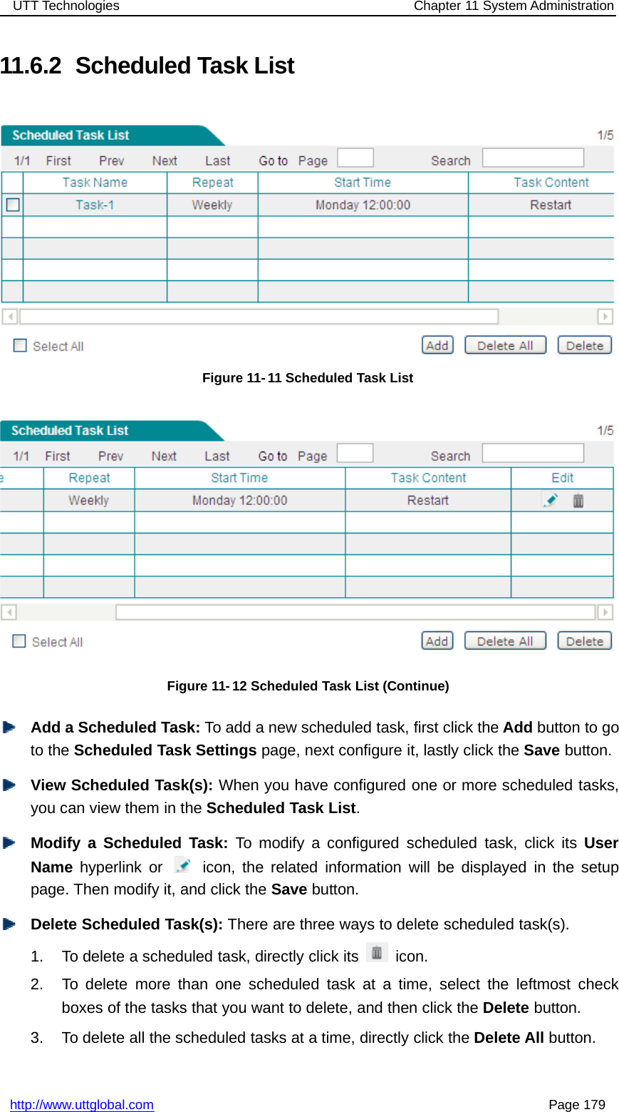 UTT Technologies Chapter 11 System Administrationhttp://www.uttglobal.com Page 17911.6.2 Scheduled Task ListFigure 11- 11 Scheduled Task ListFigure 11-12 Scheduled Task List (Continue)Add a Scheduled Task: To add a new scheduled task, first click the Add button to goto the Scheduled Task Settings page, next configure it, lastly click the Save button.View Scheduled Task(s): When you have configured one or more scheduled tasks,you can view them in the Scheduled Task List.Modify a Scheduled Task: To modify a configured scheduled task, click its UserName hyperlink or icon, the related information will be displayed in the setuppage. Then modify it, and click the Save button.Delete Scheduled Task(s): There are three ways to delete scheduled task(s).1. To delete a scheduled task, directly click its icon.2. To delete more than one scheduled task at a time, select the leftmost checkboxes of the tasks that you want to delete, and then click the Delete button.3. To delete all the scheduled tasks at a time, directly click the Delete All button.