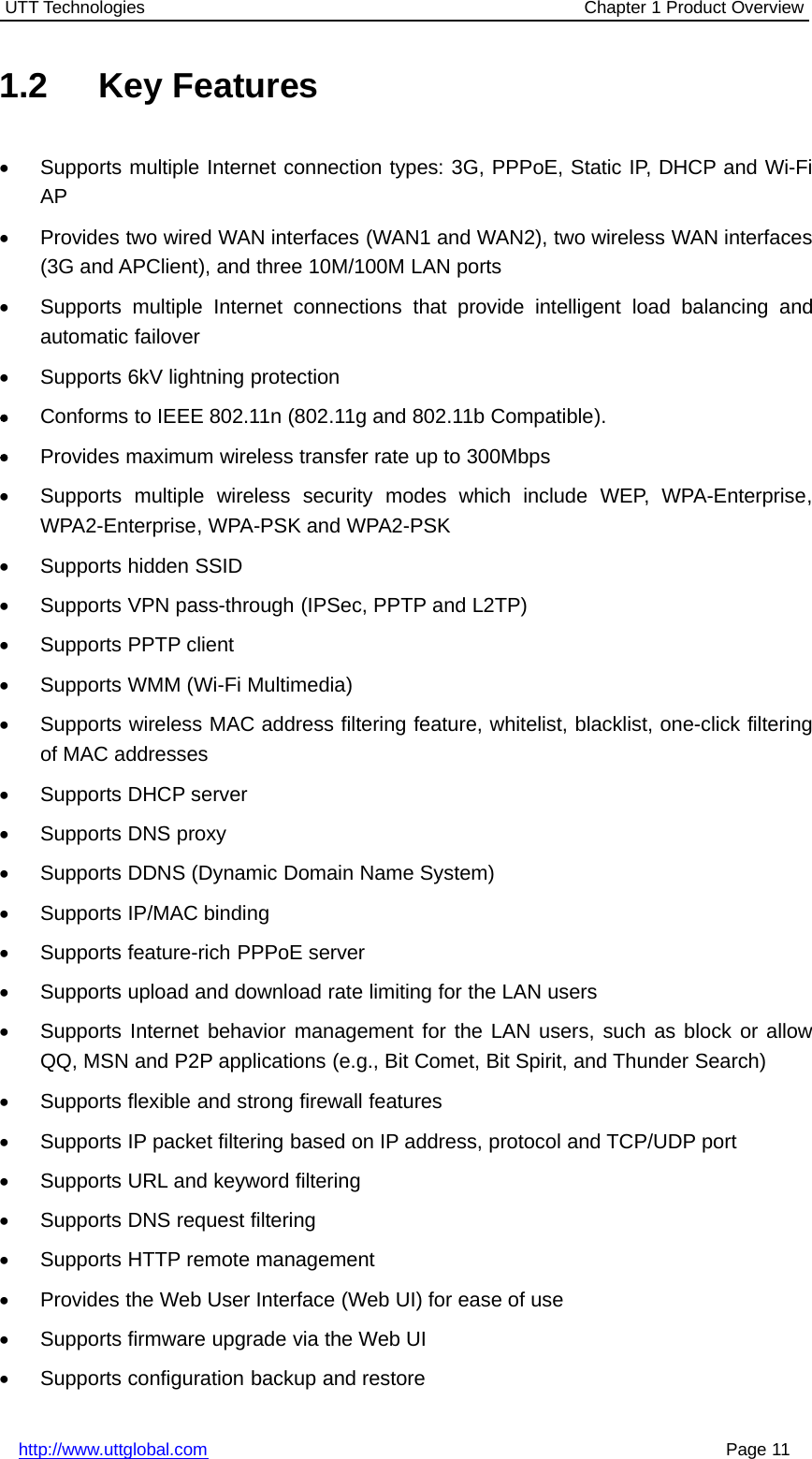 UTT Technologies Chapter 1 Product Overviewhttp://www.uttglobal.com Page 111.2 Key Features•Supports multiple Internet connection types: 3G, PPPoE, Static IP, DHCP and Wi-FiAP•Provides two wired WAN interfaces (WAN1 and WAN2), two wireless WAN interfaces(3G and APClient), and three 10M/100M LAN ports•Supports multiple Internet connections that provide intelligent load balancing andautomatic failover•Supports 6kV lightning protection•Conforms to IEEE 802.11n (802.11g and 802.11b Compatible).•Provides maximum wireless transfer rate up to 300Mbps•Supports multiple wireless security modes which include WEP, WPA-Enterprise,WPA2-Enterprise, WPA-PSK and WPA2-PSK•Supports hidden SSID•Supports VPN pass-through (IPSec, PPTP and L2TP)•Supports PPTP client•Supports WMM (Wi-Fi Multimedia)•Supports wireless MAC address filtering feature, whitelist, blacklist, one-click filteringof MAC addresses•Supports DHCP server•Supports DNS proxy•Supports DDNS (Dynamic Domain Name System)•Supports IP/MAC binding•Supports feature-rich PPPoE server•Supports upload and download rate limiting for the LAN users•Supports Internet behavior management for the LAN users, such as block or allowQQ, MSN and P2P applications (e.g., Bit Comet, Bit Spirit, and Thunder Search)•Supports flexible and strong firewall features•Supports IP packet filtering based on IP address, protocol and TCP/UDP port•Supports URL and keyword filtering•Supports DNS request filtering•Supports HTTP remote management•Provides the Web User Interface (Web UI) for ease of use•Supports firmware upgrade via the Web UI•Supports configuration backup and restore