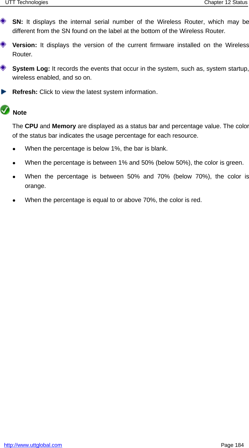 UTT Technologies Chapter 12 Statushttp://www.uttglobal.com Page 184SN: It displays the internal serial number of the Wireless Router, which may bedifferent from the SN found on the label at the bottom of the Wireless Router.Version: It displays the version of the current firmware installed on the WirelessRouter.System Log: It records the events that occur in the system, such as, system startup,wireless enabled, and so on.Refresh: Click to view the latest system information.NoteThe CPU and Memory are displayed as a status bar and percentage value. The colorof the status bar indicates the usage percentage for each resource.●When the percentage is below 1%, the bar is blank.●When the percentage is between 1% and 50% (below 50%), the color is green.●When the percentage is between 50% and 70% (below 70%), the color isorange.●When the percentage is equal to or above 70%, the color is red.